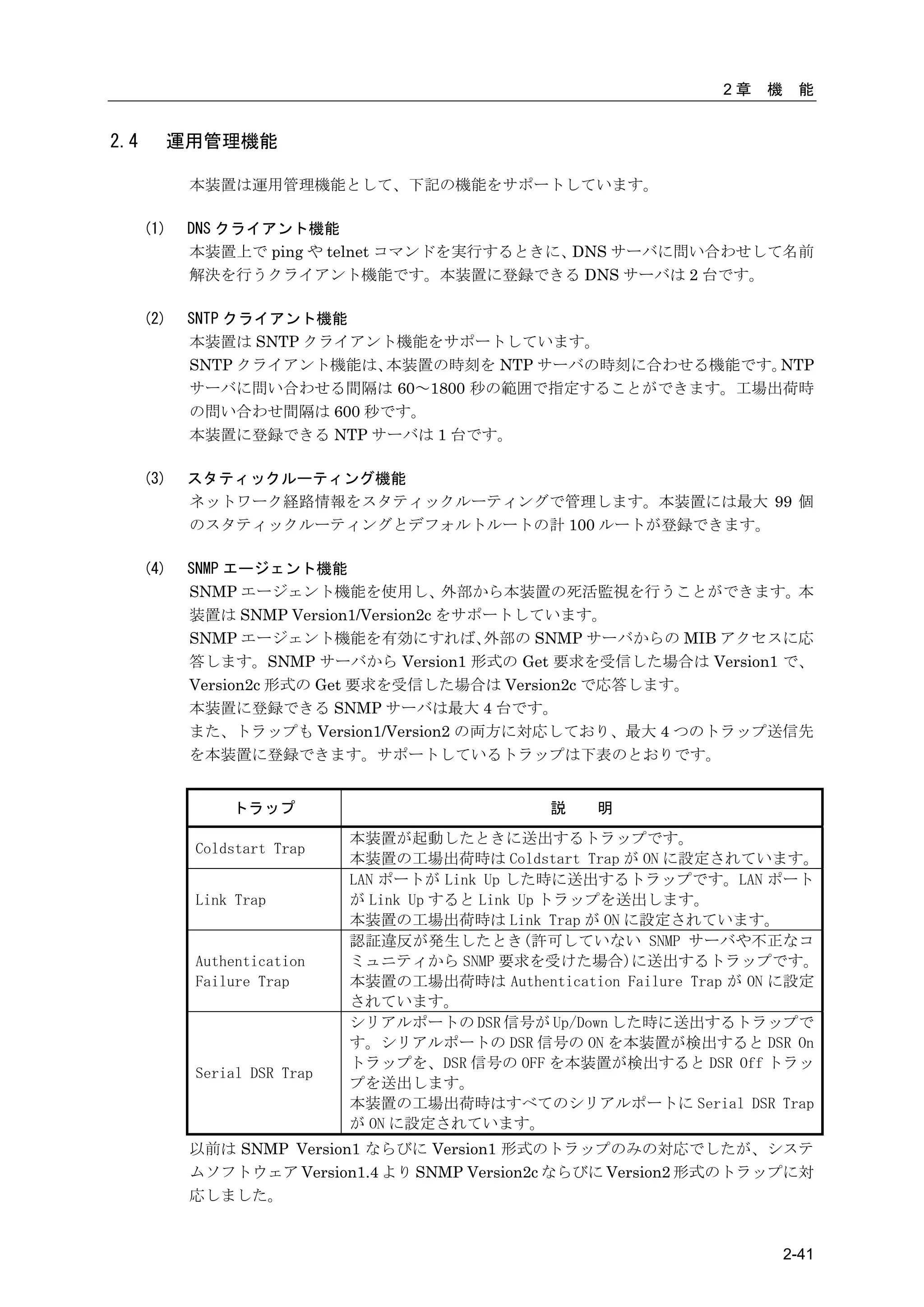2章   機    能


2.4     運用管理機能

            本装置は運用管理機能として、下記の機能をサポートしています。

      (1)   DNS クライアント機能
            本装置上で ping や telnet コマンドを実行するときに、DNS サーバに問い合わせして名前
            解決を行うクライアント機能です。本装置に登録できる DNS サーバは 2 台です。

      (2)   SNTP クライアント機能
            本装置は SNTP クライアント機能をサポートしています。
            SNTP クライアント機能は、本装置の時刻を NTP サーバの時刻に合わせる機能です。NTP
            サーバに問い合わせる間隔は 60～1800 秒の範囲で指定することができます。工場出荷時
            の問い合わせ間隔は 600 秒です。
            本装置に登録できる NTP サーバは 1 台です。

      (3)   スタティックルーティング機能
            ネットワーク経路情報をスタティックルーティングで管理します。本装置には最大 99 個
            のスタティックルーティングとデフォルトルートの計 100 ルートが登録できます。

      (4)   SNMP エージェント機能
            SNMP エージェント機能を使用し、外部から本装置の死活監視を行うことができます。本
            装置は SNMP Version1/Version2c をサポートしています。
            SNMP エージェント機能を有効にすれば、          外部の SNMP サーバからの MIB アクセスに応
            答します。SNMP サーバから Version1 形式の Get 要求を受信した場合は Version1 で、
            Version2c 形式の Get 要求を受信した場合は Version2c で応答します。
            本装置に登録できる SNMP サーバは最大 4 台です。
            また、トラップも Version1/Version2 の両方に対応しており、最大 4 つのトラップ送信先
            を本装置に登録できます。サポートしているトラップは下表のとおりです。


                トラップ                              説   明
                              本装置が起動したときに送出するトラップです。
            Coldstart Trap
                              本装置の工場出荷時は Coldstart Trap が ON に設定されています。
                              LAN ポートが Link Up した時に送出するトラップです。LAN ポート
            Link Trap         が Link Up すると Link Up トラップを送出します。
                              本装置の工場出荷時は Link Trap が ON に設定されています。
                              認証違反が発生したとき(許可していない SNMP サーバや不正なコ
            Authentication    ミュニティから SNMP 要求を受けた場合)に送出するトラップです。
            Failure Trap      本装置の工場出荷時は Authentication Failure Trap が ON に設定
                              されています。
                              シリアルポートの DSR 信号が Up/Down した時に送出するトラップで
                              す。シリアルポートの DSR 信号の ON を本装置が検出すると DSR On
                              トラップを、DSR 信号の OFF を本装置が検出すると DSR Off トラッ
            Serial DSR Trap
                              プを送出します。
                              本装置の工場出荷時はすべてのシリアルポートに Serial DSR Trap
                              が ON に設定されています。
            以前は SNMP Version1 ならびに Version1 形式のトラップのみの対応でしたが、システ
            ムソフトウェア Version1.4 より SNMP Version2c ならびに Version2 形式のトラップに対
            応しました。


                                                                            2-41
 