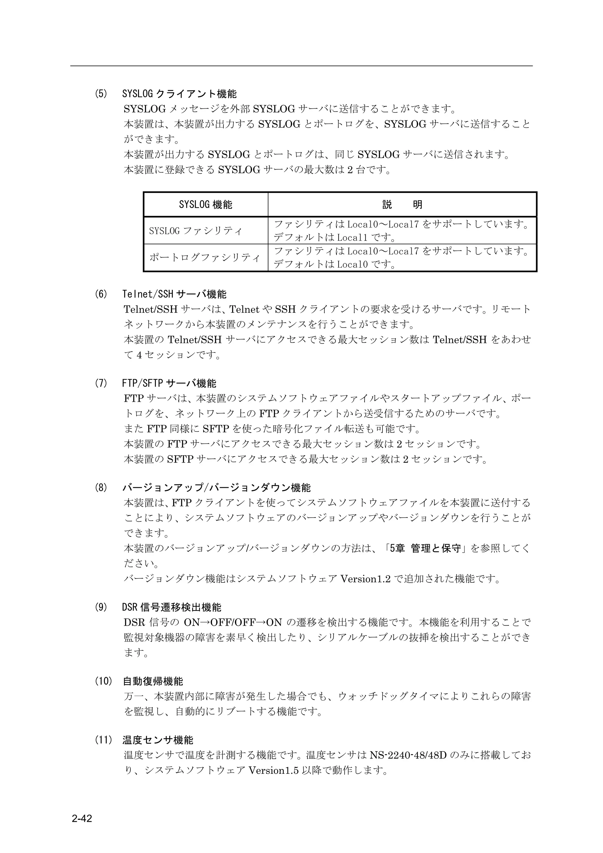 (5)   SYSLOG クライアント機能
             SYSLOG メッセージを外部 SYSLOG サーバに送信することができます。
             本装置は、本装置が出力する SYSLOG とポートログを、SYSLOG サーバに送信すること
             ができます。
             本装置が出力する SYSLOG とポートログは、同じ SYSLOG サーバに送信されます。
             本装置に登録できる SYSLOG サーバの最大数は 2 台です。


                    SYSLOG 機能                 説   明
                                ファシリティは Local0～Local7 をサポートしています。
                SYSLOG ファシリティ
                                デフォルトは Local1 です。
                                ファシリティは Local0～Local7 をサポートしています。
                ポートログファシリティ
                                デフォルトは Local0 です。

       (6)   Telnet/SSH サーバ機能
             Telnet/SSH サーバは、 Telnet や SSH クライアントの要求を受けるサーバです。リモート
             ネットワークから本装置のメンテナンスを行うことができます。
             本装置の Telnet/SSH サーバにアクセスできる最大セッション数は Telnet/SSH をあわせ
             て 4 セッションです。

       (7)   FTP/SFTP サーバ機能
             FTP サーバは、本装置のシステムソフトウェアファイルやスタートアップファイル、ポー
             トログを、ネットワーク上の FTP クライアントから送受信するためのサーバです。
             また FTP 同様に SFTP を使った暗号化ファイル転送も可能です。
             本装置の FTP サーバにアクセスできる最大セッション数は 2 セッションです。
             本装置の SFTP サーバにアクセスできる最大セッション数は 2 セッションです。

       (8)   バージョンアップ/バージョンダウン機能
             本装置は、FTP クライアントを使ってシステムソフトウェアファイルを本装置に送付する
             ことにより、システムソフトウェアのバージョンアップやバージョンダウンを行うことが
             できます。
             本装置のバージョンアップ/バージョンダウンの方法は、「5章 管理と保守」を参照してく
             ださい。
             バージョンダウン機能はシステムソフトウェア Version1.2 で追加された機能です。

       (9)   DSR 信号遷移検出機能
             DSR 信号の ON→OFF/OFF→ON の遷移を検出する機能です。本機能を利用することで
             監視対象機器の障害を素早く検出したり、シリアルケーブルの抜挿を検出することができ
             ます。

       (10) 自動復帰機能
            万一、本装置内部に障害が発生した場合でも、ウォッチドッグタイマによりこれらの障害
            を監視し、自動的にリブートする機能です。

       (11) 温度センサ機能
            温度センサで温度を計測する機能です。温度センサは NS-2240-48/48D のみに搭載してお
            り、システムソフトウェア Version1.5 以降で動作します。



2-42
 