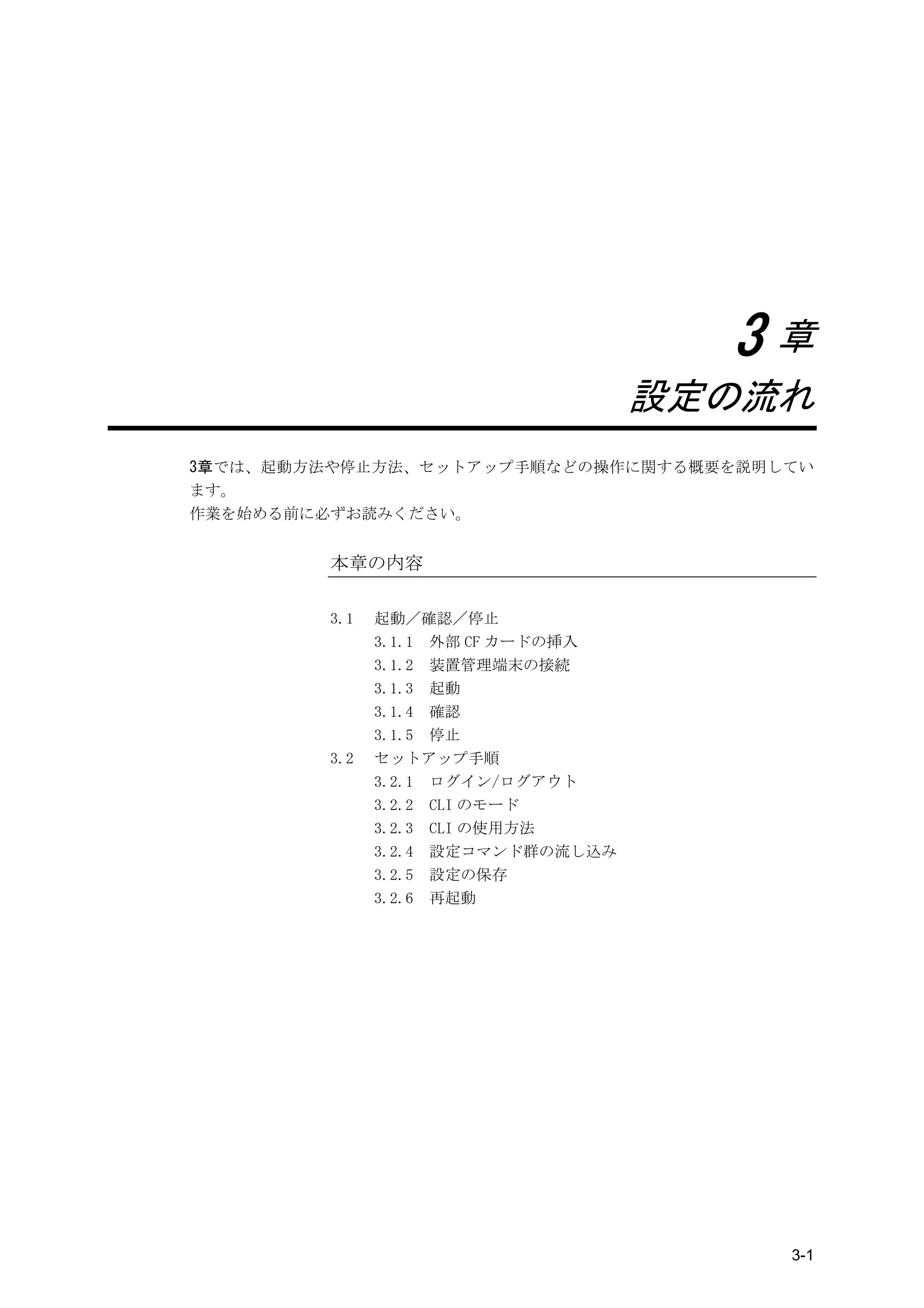 3章
                                    設定の流れ
3章では、起動方法や停止方法、セットアップ手順などの操作に関する概要を説明してい
ます。
作業を始める前に必ずお読みください。


         本章の内容

         3.1   起動／確認／停止
               3.1.1 外部 CF カードの挿入
               3.1.2 装置管理端末の接続
               3.1.3 起動
               3.1.4 確認
               3.1.5 停止
         3.2   セットアップ手順
               3.2.1 ログイン/ログアウト
               3.2.2 CLI のモード
               3.2.3 CLI の使用方法
               3.2.4 設定コマンド群の流し込み
               3.2.5 設定の保存
               3.2.6 再起動




                                        3-1
 