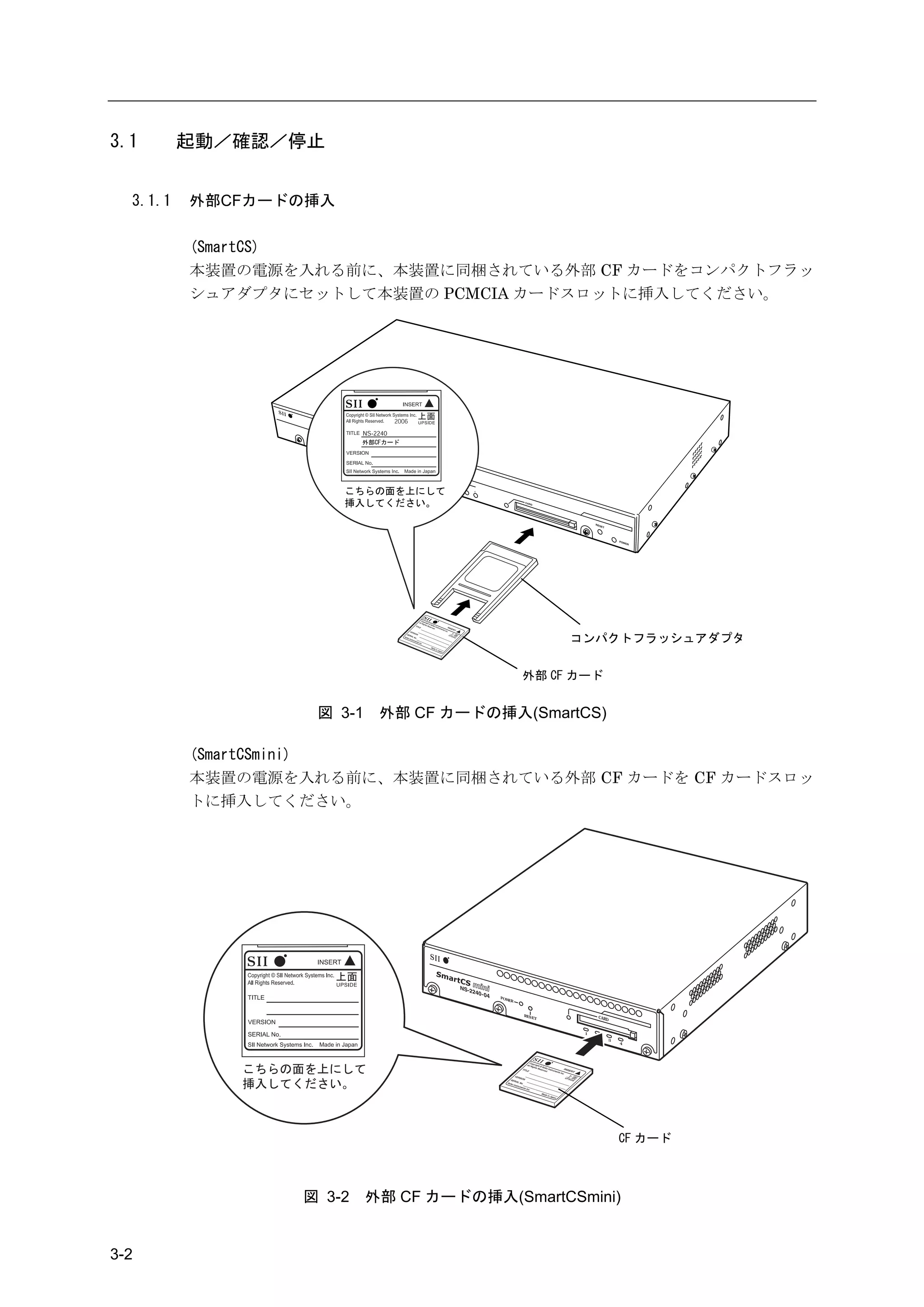 3.1       起動／確認／停止


  3.1.1   外部CFカードの挿入

          (SmartCS)
          本装置の電源を入れる前に、本装置に同梱されている外部 CF カードをコンパクトフラッ
          シュアダプタにセットして本装置の PCMCIA カードスロットに挿入してください。




                                                                コンパクトフラッシュアダプタ


                                                    外部 CF カード


                   図 3-1    外部 CF カードの挿入(SmartCS)

          (SmartCSmini)
          本装置の電源を入れる前に、本装置に同梱されている外部 CF カードを CF カードスロッ
          トに挿入してください。




                                        PO W
                                               ER



                                                    R ES
                                                           ET            CARD


                                                                 1
                                                                     2
                                                                                3
                                                                                    4




                                                                                    CF カード



                  図 3-2    外部 CF カードの挿入(SmartCSmini)


3-2
 