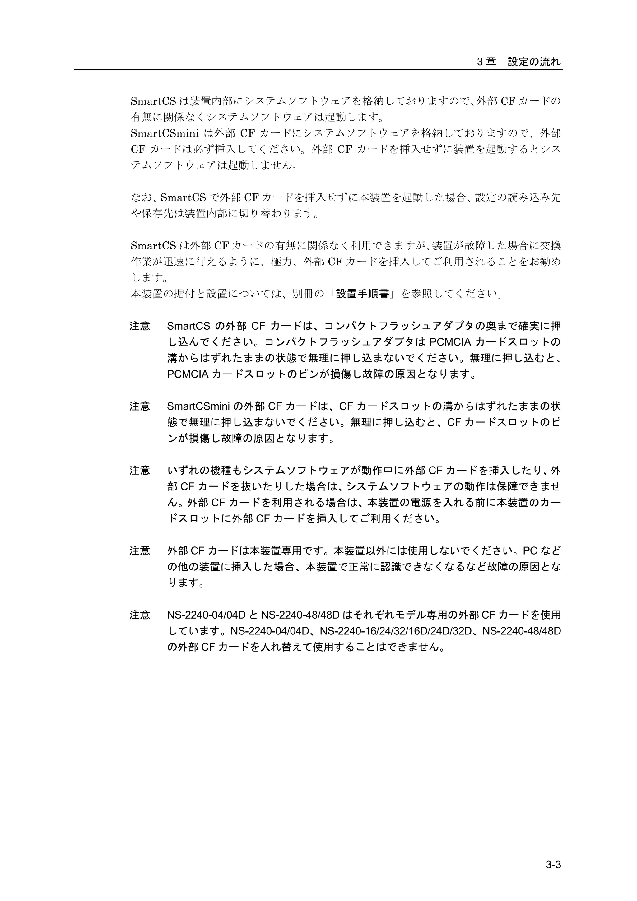 3章   設定の流れ


SmartCS は装置内部にシステムソフトウェアを格納しておりますので、   外部 CF カードの
有無に関係なくシステムソフトウェアは起動します。
SmartCSmini は外部 CF カードにシステムソフトウェアを格納しておりますので、外部
CF カードは必ず挿入してください。外部 CF カードを挿入せずに装置を起動するとシス
テムソフトウェアは起動しません。

なお、SmartCS で外部 CF カードを挿入せずに本装置を起動した場合、設定の読み込み先
や保存先は装置内部に切り替わります。

SmartCS は外部 CF カードの有無に関係なく利用できますが、装置が故障した場合に交換
作業が迅速に行えるように、極力、外部 CF カードを挿入してご利用されることをお勧め
します。
本装置の据付と設置については、別冊の「設置手順書」を参照してください。


注意   SmartCS の外部 CF カードは、コンパクトフラッシュアダプタの奥まで確実に押
     し込んでください。コンパクトフラッシュアダプタは PCMCIA カードスロットの
     溝からはずれたままの状態で無理に押し込まないでください。無理に押し込むと、
     PCMCIA カードスロットのピンが損傷し故障の原因となります。

注意   SmartCSmini の外部 CF カードは、CF カードスロットの溝からはずれたままの状
     態で無理に押し込まないでください。無理に押し込むと、CF カードスロットのピ
     ンが損傷し故障の原因となります。

注意   いずれの機種もシステムソフトウェアが動作中に外部 CF カードを挿入したり、外
     部 CF カードを抜いたりした場合は、システムソフトウェアの動作は保障できませ
     ん。外部 CF カードを利用される場合は、本装置の電源を入れる前に本装置のカー
     ドスロットに外部 CF カードを挿入してご利用ください。

注意   外部 CF カードは本装置専用です。本装置以外には使用しないでください。PC など
     の他の装置に挿入した場合、本装置で正常に認識できなくなるなど故障の原因とな
     ります。

注意   NS-2240-04/04D と NS-2240-48/48D はそれぞれモデル専用の外部 CF カードを使用
     しています。NS-2240-04/04D、NS-2240-16/24/32/16D/24D/32D、NS-2240-48/48D
     の外部 CF カードを入れ替えて使用することはできません。




                                                                  3-3
 