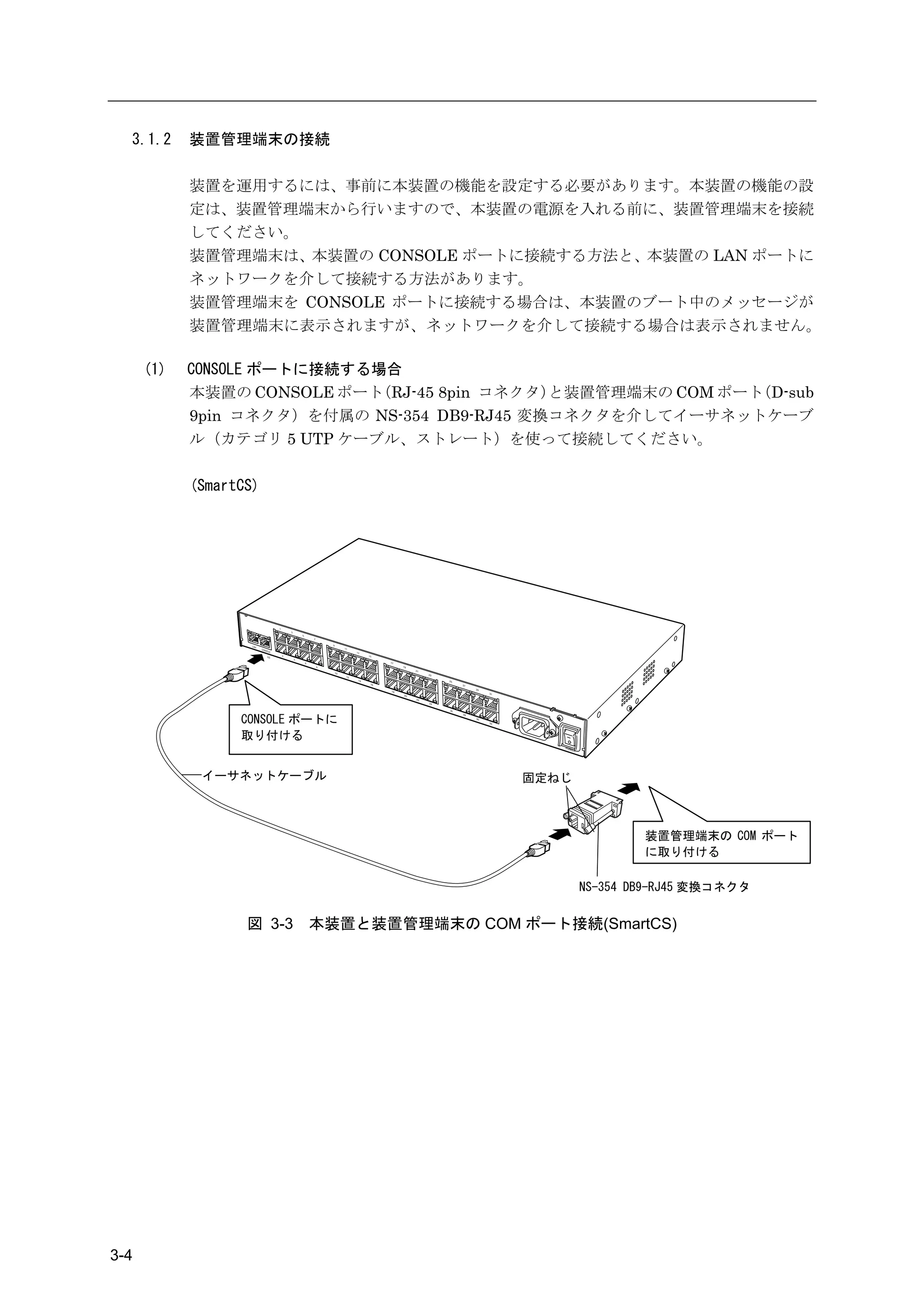 3.1.2     装置管理端末の接続

            装置を運用するには、事前に本装置の機能を設定する必要があります。本装置の機能の設
            定は、装置管理端末から行いますので、本装置の電源を入れる前に、装置管理端末を接続
            してください。
            装置管理端末は、本装置の CONSOLE ポートに接続する方法と、本装置の LAN ポートに
            ネットワークを介して接続する方法があります。
            装置管理端末を CONSOLE ポートに接続する場合は、本装置のブート中のメッセージが
            装置管理端末に表示されますが、ネットワークを介して接続する場合は表示されません。

      (1)   CONSOLE ポートに接続する場合
            本装置の CONSOLE ポート（RJ-45 8pin コネクタ）と装置管理端末の COM ポート（D-sub
            9pin コネクタ）を付属の NS-354 DB9-RJ45 変換コネクタを介してイーサネットケーブ
            ル（カテゴリ 5 UTP ケーブル、ストレート）を使って接続してください。

            (SmartCS)




                           7



                                 11
                                      13
                                           15




                  CONSOLE ポートに
                  取り付ける


             イーサネットケーブル                         固定ねじ



                                                               装置管理端末の COM ポート
                                                               に取り付ける

                                                       NS-354 DB9-RJ45 変換コネクタ


                   図 3-3   本装置と装置管理端末の COM ポート接続(SmartCS)




3-4
 