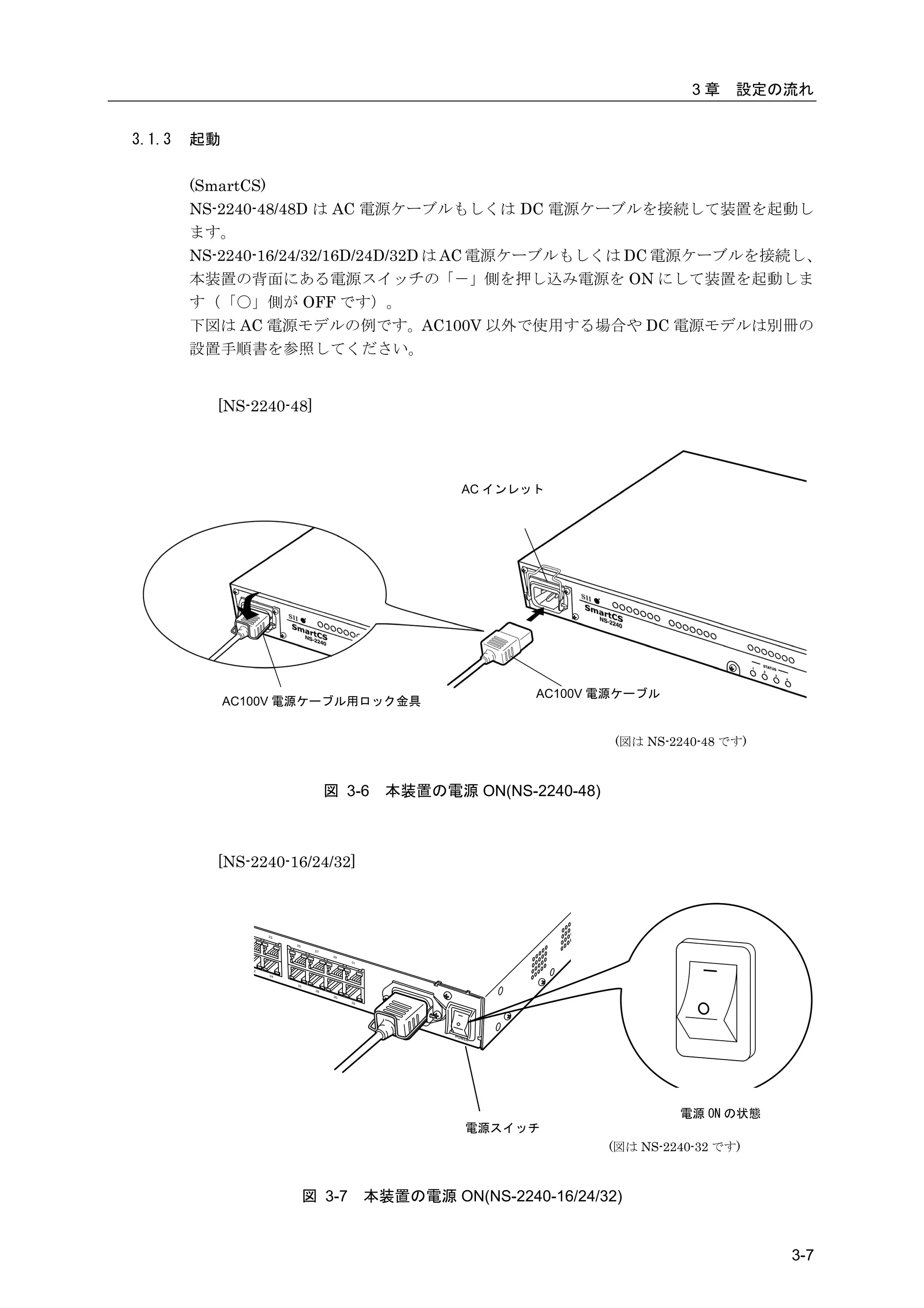 3章    設定の流れ


3.1.3   起動

        (SmartCS)
        NS-2240-48/48D は AC 電源ケーブルもしくは DC 電源ケーブルを接続して装置を起動し
        ます。
        NS-2240-16/24/32/16D/24D/32D は AC 電源ケーブルもしくは DC 電源ケーブルを接続し、
        本装置の背面にある電源スイッチの「－」側を押し込み電源を ON にして装置を起動しま
        す（「〇」側が OFF です）。
        下図は AC 電源モデルの例です。AC100V 以外で使用する場合や DC 電源モデルは別冊の
        設置手順書を参照してください。


          [NS-2240-48]




                                         AC インレット




                                                 AC100V 電源ケーブル
             AC100V 電源ケーブル用ロック金具


                                                         (図は NS-2240-48 です)



                         図 3-6   本装置の電源 ON(NS-2240-48)



          [NS-2240-16/24/32]




                                                                  電源 ON の状態
                                         電源スイッチ
                                                         (図は NS-2240-32 です)



                    図 3-7      本装置の電源 ON(NS-2240-16/24/32)


                                                                              3-7
 