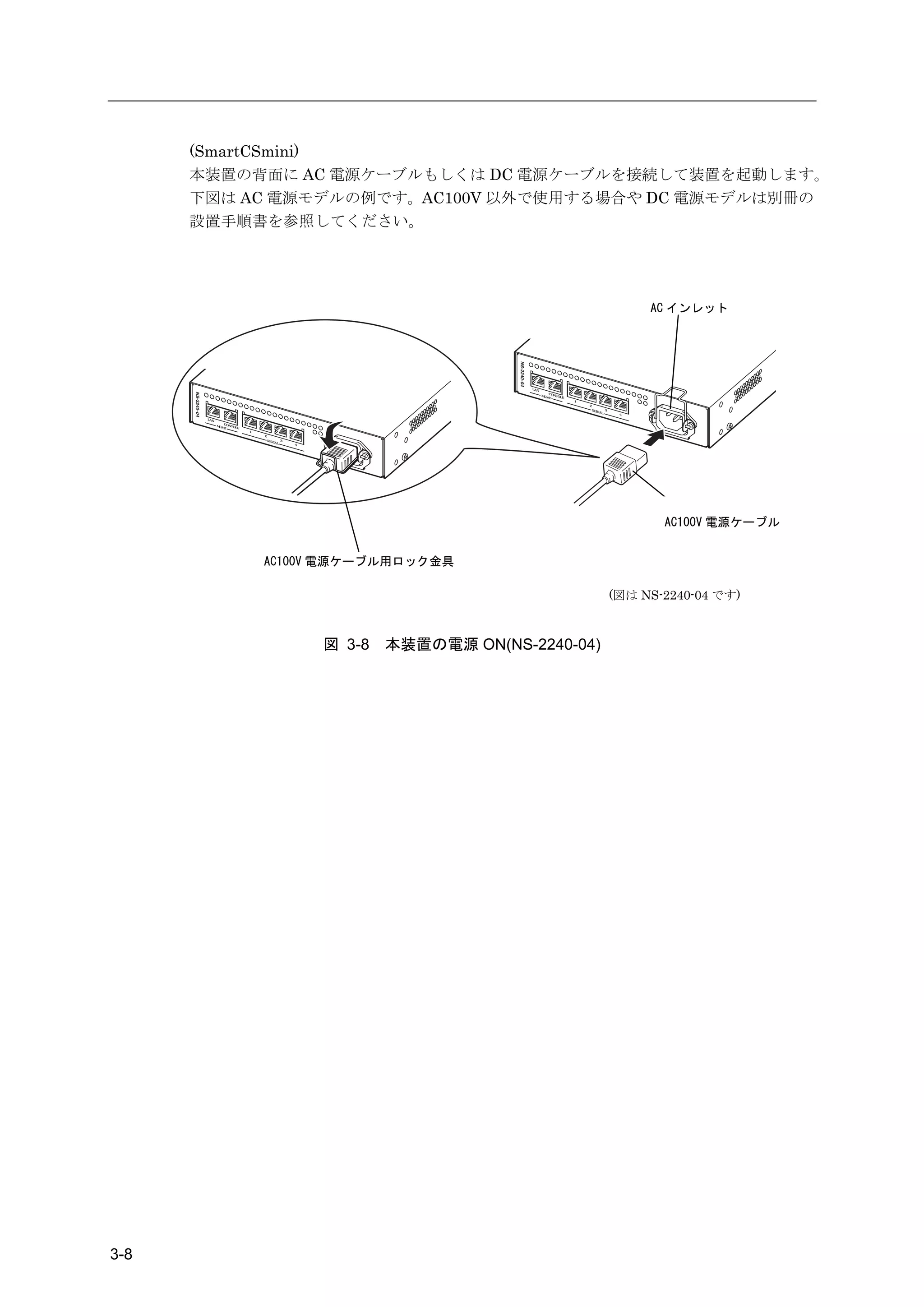 (SmartCSmini)
      本装置の背面に AC 電源ケーブルもしくは DC 電源ケーブルを接続して装置を起動します。
      下図は AC 電源モデルの例です。AC100V 以外で使用する場合や DC 電源モデルは別冊の
      設置手順書を参照してください。




                                                                                                                                          AC インレット




                                                                                   LA N
                                                                                               C
                                                                                          M G M O NSO L
                                                                                               T        E
                                                                                                            1
                                                                                                                2
                                                                                                                    SER          3
                                                                                                                          IA L
                                                                                                                                      4
       LA N
                   C
              M G M O NSO L
                   T        E
                                1
                                    2
                                        SER          3
                                              IA L
                                                         4




                                                                                                                                            AC100V 電源ケーブル


                                    AC100V 電源ケーブル用ロック金具

                                                                                                                                     (図は NS-2240-04 です)



                                                             図 3-8   本装置の電源 ON(NS-2240-04)




3-8
 