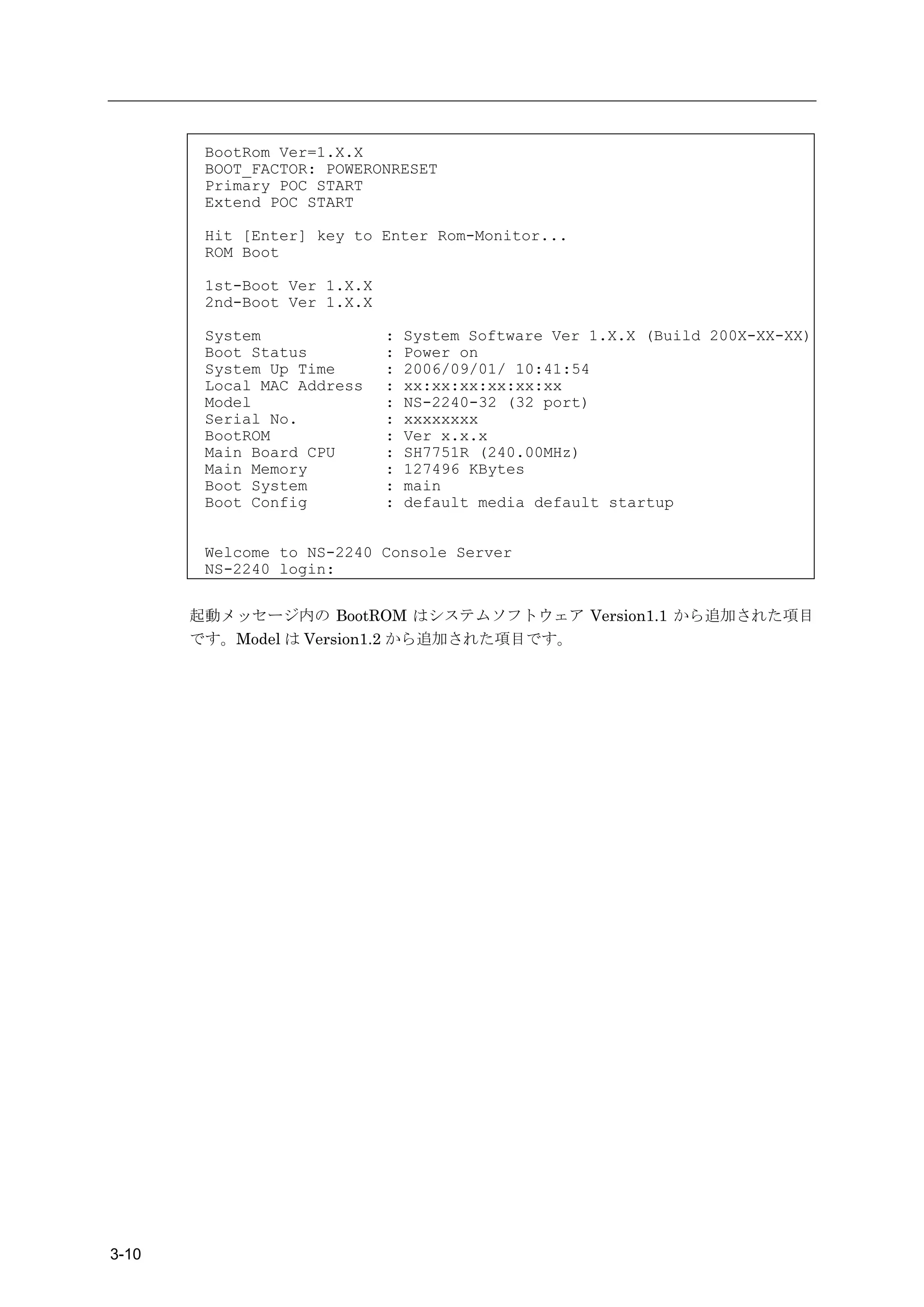 BootRom Ver=1.X.X
        BOOT_FACTOR: POWERONRESET
        Primary POC START
        Extend POC START

        Hit [Enter] key to Enter Rom-Monitor...
        ROM Boot

        1st-Boot Ver 1.X.X
        2nd-Boot Ver 1.X.X

        System               :   System Software Ver 1.X.X (Build 200X-XX-XX)
        Boot Status          :   Power on
        System Up Time       :   2006/09/01/ 10:41:54
        Local MAC Address    :   xx:xx:xx:xx:xx:xx
        Model                :   NS-2240-32 (32 port)
        Serial No.           :   xxxxxxxx
        BootROM              :   Ver x.x.x
        Main Board CPU       :   SH7751R (240.00MHz)
        Main Memory          :   127496 KBytes
        Boot System          :   main
        Boot Config          :   default media default startup


        Welcome to NS-2240 Console Server
        NS-2240 login:


       起動メッセージ内の BootROM はシステムソフトウェア Version1.1 から追加された項目
       です。Model は Version1.2 から追加された項目です。




3-10
 