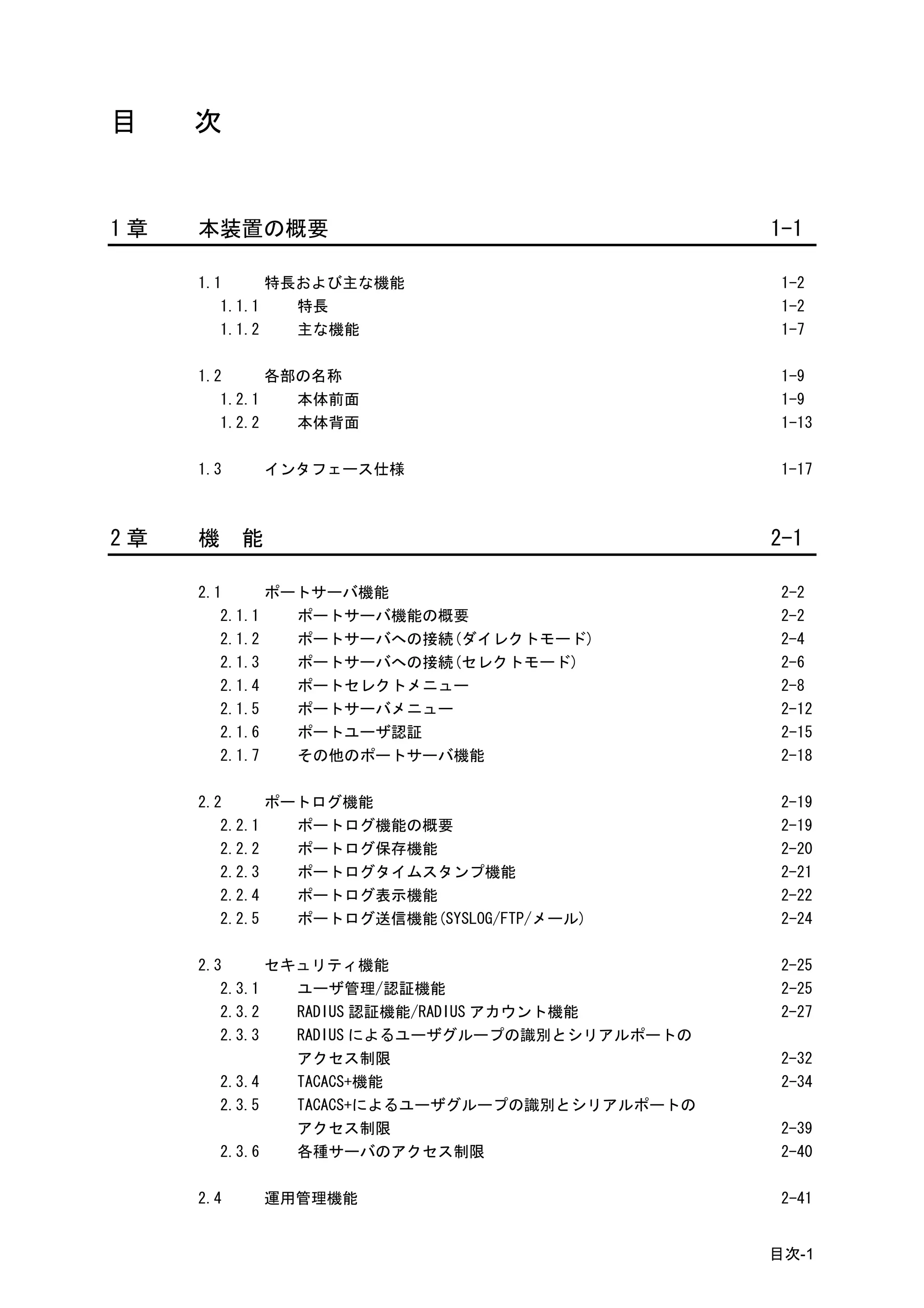目    次


1章   本装置の概要                                     1-1

     1.1      特長および主な機能                          1-2
        1.1.1   特長                               1-2
        1.1.2   主な機能                             1-7

     1.2      各部の名称                              1-9
        1.2.1   本体前面                             1-9
        1.2.2   本体背面                             1-13

     1.3       インタフェース仕様                         1-17



2章   機     能                                    2-1

     2.1      ポートサーバ機能                           2-2
        2.1.1   ポートサーバ機能の概要                      2-2
        2.1.2   ポートサーバへの接続(ダイレクトモード)             2-4
        2.1.3   ポートサーバへの接続(セレクトモード)              2-6
        2.1.4   ポートセレクトメニュー                      2-8
        2.1.5   ポートサーバメニュー                       2-12
        2.1.6   ポートユーザ認証                         2-15
        2.1.7   その他のポートサーバ機能                     2-18

     2.2      ポートログ機能                            2-19
        2.2.1   ポートログ機能の概要                       2-19
        2.2.2   ポートログ保存機能                        2-20
        2.2.3   ポートログタイムスタンプ機能                   2-21
        2.2.4   ポートログ表示機能                        2-22
        2.2.5   ポートログ送信機能(SYSLOG/FTP/メール)        2-24

     2.3      セキュリティ機能                           2-25
        2.3.1   ユーザ管理/認証機能                       2-25
        2.3.2   RADIUS 認証機能/RADIUS アカウント機能       2-27
        2.3.3   RADIUS によるユーザグループの識別とシリアルポートの
                アクセス制限                           2-32
        2.3.4   TACACS+機能                        2-34
        2.3.5   TACACS+によるユーザグループの識別とシリアルポートの
                アクセス制限                           2-39
        2.3.6   各種サーバのアクセス制限                     2-40

     2.4       運用管理機能                            2-41


                                                目次-1
 