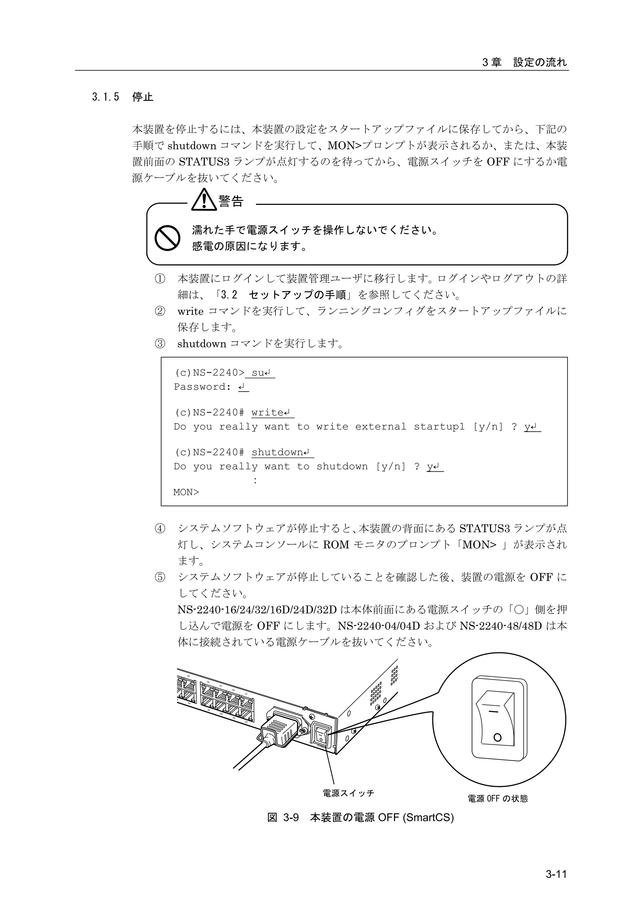 3章   設定の流れ


3.1.5   停止

        本装置を停止するには、本装置の設定をスタートアップファイルに保存してから、下記の
        手順で shutdown コマンドを実行して、MON>プロンプトが表示されるか、または、本装
        置前面の STATUS3 ランプが点灯するのを待ってから、電源スイッチを OFF にするか電
        源ケーブルを抜いてください。

                       警告

                   濡れた手で電源スイッチを操作しないでください。
                   感電の原因になります。

             ①   本装置にログインして装置管理ユーザに移行します。   ログインやログアウトの詳
                 細は、「3.2 セットアップの手順」を参照してください。
             ②   write コマンドを実行して、ランニングコンフィグをスタートアップファイルに
                 保存します。
             ③   shutdown コマンドを実行します。

                 (c)NS-2240> su↵
                 Password: ↵

                 (c)NS-2240# write↵
                 Do you really want to write external startup1 [y/n] ? y↵

                 (c)NS-2240# shutdown↵
                 Do you really want to shutdown [y/n] ? y↵
                             ：
                 MON>


             ④   システムソフトウェアが停止すると、              本装置の背面にある STATUS3 ランプが点
                 灯し、システムコンソールに ROM モニタのプロンプト「MON> 」が表示され
                 ます。
             ⑤   システムソフトウェアが停止していることを確認した後、装置の電源を OFF に
                 してください。
                 NS-2240-16/24/32/16D/24D/32D は本体前面にある電源スイッチの「〇」側を押
                 し込んで電源を OFF にします。NS-2240-04/04D および NS-2240-48/48D は本
                 体に接続されている電源ケーブルを抜いてください。




                                        電源スイッチ
                                                              電源 OFF の状態

                               図 3-9   本装置の電源 OFF (SmartCS)




                                                                            3-11
 