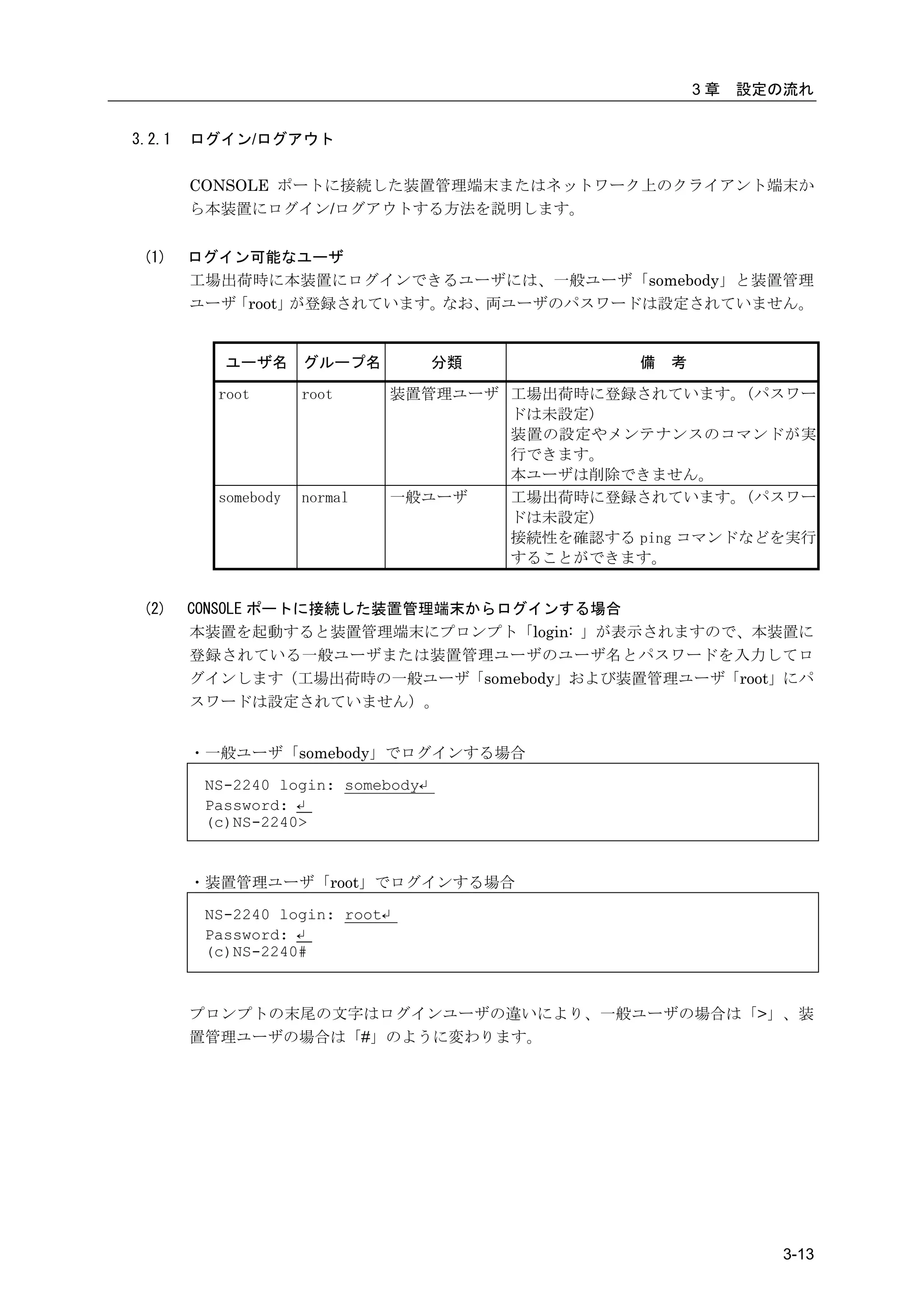 3章   設定の流れ


3.2.1   ログイン/ログアウト

        CONSOLE ポートに接続した装置管理端末またはネットワーク上のクライアント端末か
        ら本装置にログイン/ログアウトする方法を説明します。


 (1)    ログイン可能なユーザ
        工場出荷時に本装置にログインできるユーザには、一般ユーザ「somebody」と装置管理
        ユーザ「root」が登録されています。なお、両ユーザのパスワードは設定されていません。


           ユーザ名 グループ名               分類            備   考

          root       root       装置管理ユーザ 工場出荷時に登録されています。(パスワー
                                        ドは未設定)
                                        装置の設定やメンテナンスのコマンドが実
                                        行できます。
                                        本ユーザは削除できません。
          somebody   normal     一般ユーザ   工場出荷時に登録されています。(パスワー
                                        ドは未設定)
                                        接続性を確認する ping コマンドなどを実行
                                        することができます。


 (2)    CONSOLE ポートに接続した装置管理端末からログインする場合
        本装置を起動すると装置管理端末にプロンプト「login: 」が表示されますので、本装置に
        登録されている一般ユーザまたは装置管理ユーザのユーザ名とパスワードを入力してロ
        グインします（工場出荷時の一般ユーザ「somebody」および装置管理ユーザ「root」にパ
        スワードは設定されていません）。


        ・一般ユーザ「somebody」でログインする場合

         NS-2240 login: somebody↵
         Password: ↵
         (c)NS-2240>


        ・装置管理ユーザ「root」でログインする場合

         NS-2240 login: root↵
         Password: ↵
         (c)NS-2240#



        プロンプトの末尾の文字はログインユーザの違いにより、一般ユーザの場合は「>」、装
        置管理ユーザの場合は「#」のように変わります。




                                                                  3-13
 
