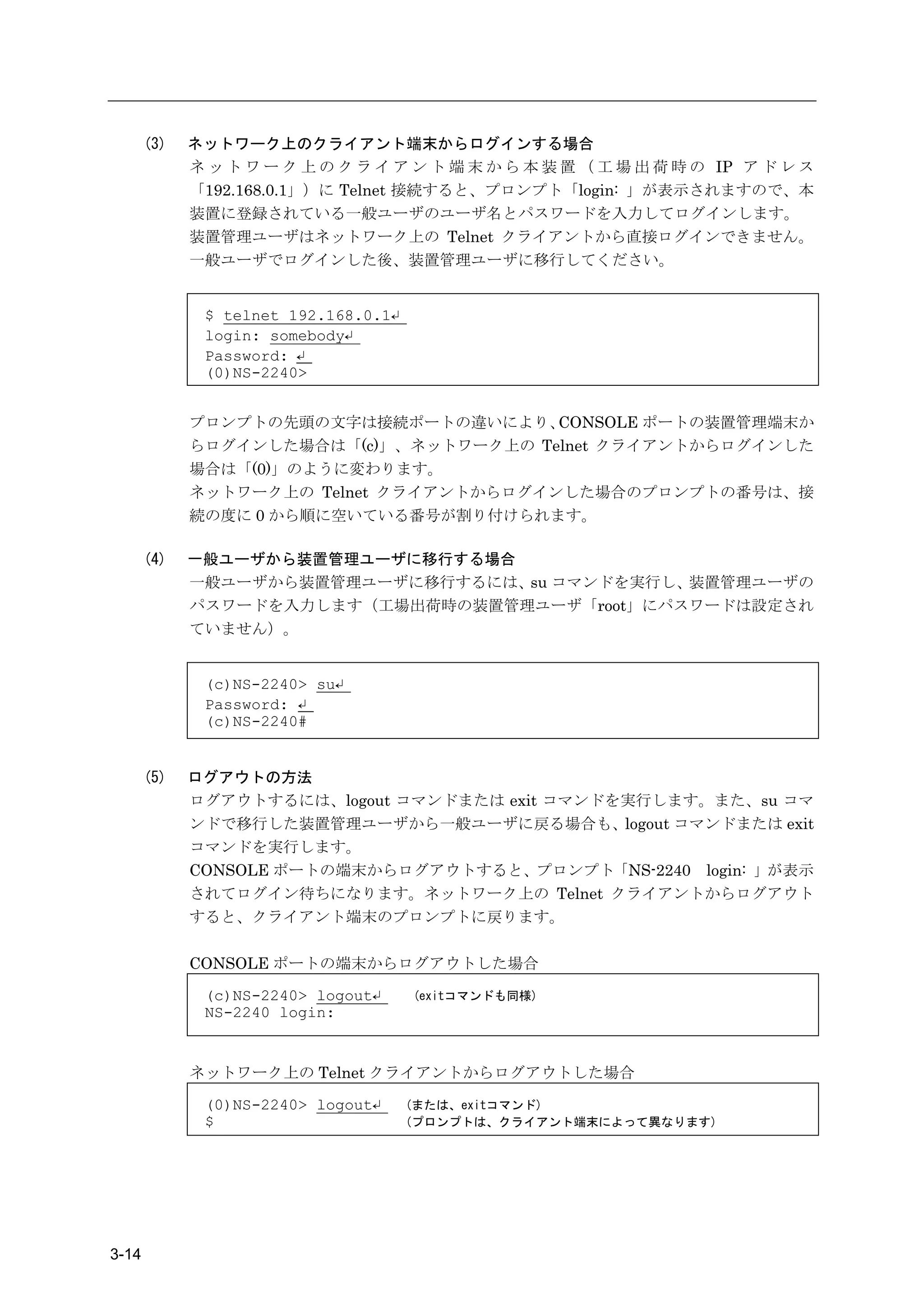 (3)   ネットワーク上のクライアント端末からログインする場合
             ネ ッ ト ワ ー ク 上 の ク ラ イ ア ン ト 端 末 か ら 本 装 置 （ 工 場 出 荷 時 の IP ア ド レ ス
             「192.168.0.1」）に Telnet 接続すると、プロンプト「login: 」が表示されますので、本
             装置に登録されている一般ユーザのユーザ名とパスワードを入力してログインします。
             装置管理ユーザはネットワーク上の Telnet クライアントから直接ログインできません。
             一般ユーザでログインした後、装置管理ユーザに移行してください。


              $ telnet 192.168.0.1↵
              login: somebody↵
              Password: ↵
              (0)NS-2240>


             プロンプトの先頭の文字は接続ポートの違いにより、    CONSOLE ポートの装置管理端末か
             らログインした場合は「(c)」、ネットワーク上の Telnet クライアントからログインした
             場合は「(0)」のように変わります。
             ネットワーク上の Telnet クライアントからログインした場合のプロンプトの番号は、接
             続の度に 0 から順に空いている番号が割り付けられます。

       (4)   一般ユーザから装置管理ユーザに移行する場合
             一般ユーザから装置管理ユーザに移行するには、su コマンドを実行し、装置管理ユーザの
             パスワードを入力します（工場出荷時の装置管理ユーザ「root」にパスワードは設定され
             ていません）。


              (c)NS-2240> su↵
              Password: ↵
              (c)NS-2240#


       (5)   ログアウトの方法
             ログアウトするには、logout コマンドまたは exit コマンドを実行します。また、su コマ
             ンドで移行した装置管理ユーザから一般ユーザに戻る場合も、logout コマンドまたは exit
             コマンドを実行します。
             CONSOLE ポートの端末からログアウトすると、プロンプト「NS-2240 login: 」が表示
             されてログイン待ちになります。ネットワーク上の Telnet クライアントからログアウト
             すると、クライアント端末のプロンプトに戻ります。

             CONSOLE ポートの端末からログアウトした場合

              (c)NS-2240> logout↵     (exitコマンドも同様)
              NS-2240 login:


             ネットワーク上の Telnet クライアントからログアウトした場合

              (0)NS-2240> logout↵     (または、exitコマンド)
              $                       (プロンプトは、クライアント端末によって異なります)




3-14
 