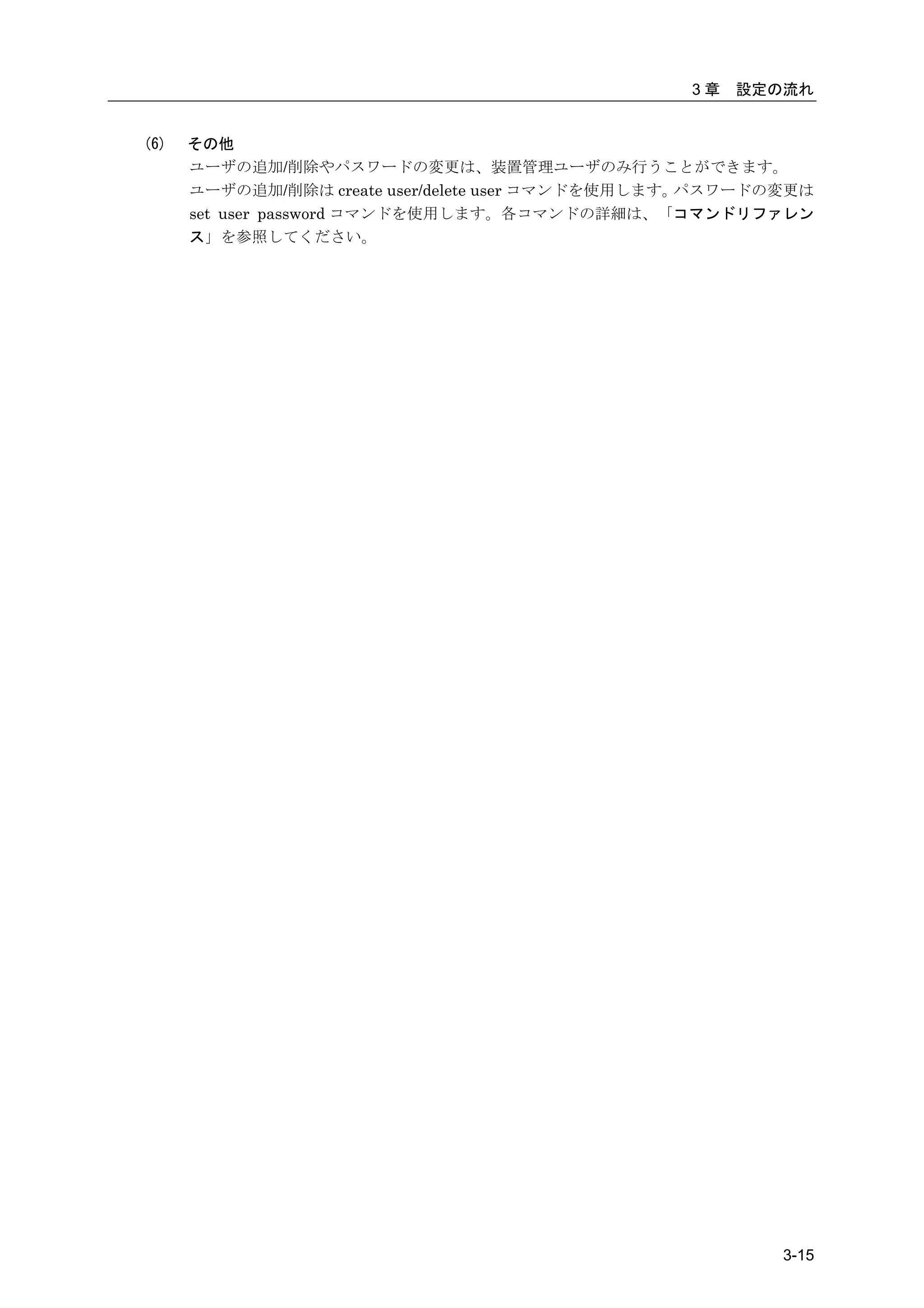 3章   設定の流れ


(6)   その他
      ユーザの追加/削除やパスワードの変更は、装置管理ユーザのみ行うことができます。
      ユーザの追加/削除は create user/delete user コマンドを使用します。パスワードの変更は
      set user password コマンドを使用します。各コマンドの詳細は、「コマンドリファレン
      ス」を参照してください。




                                                          3-15
 