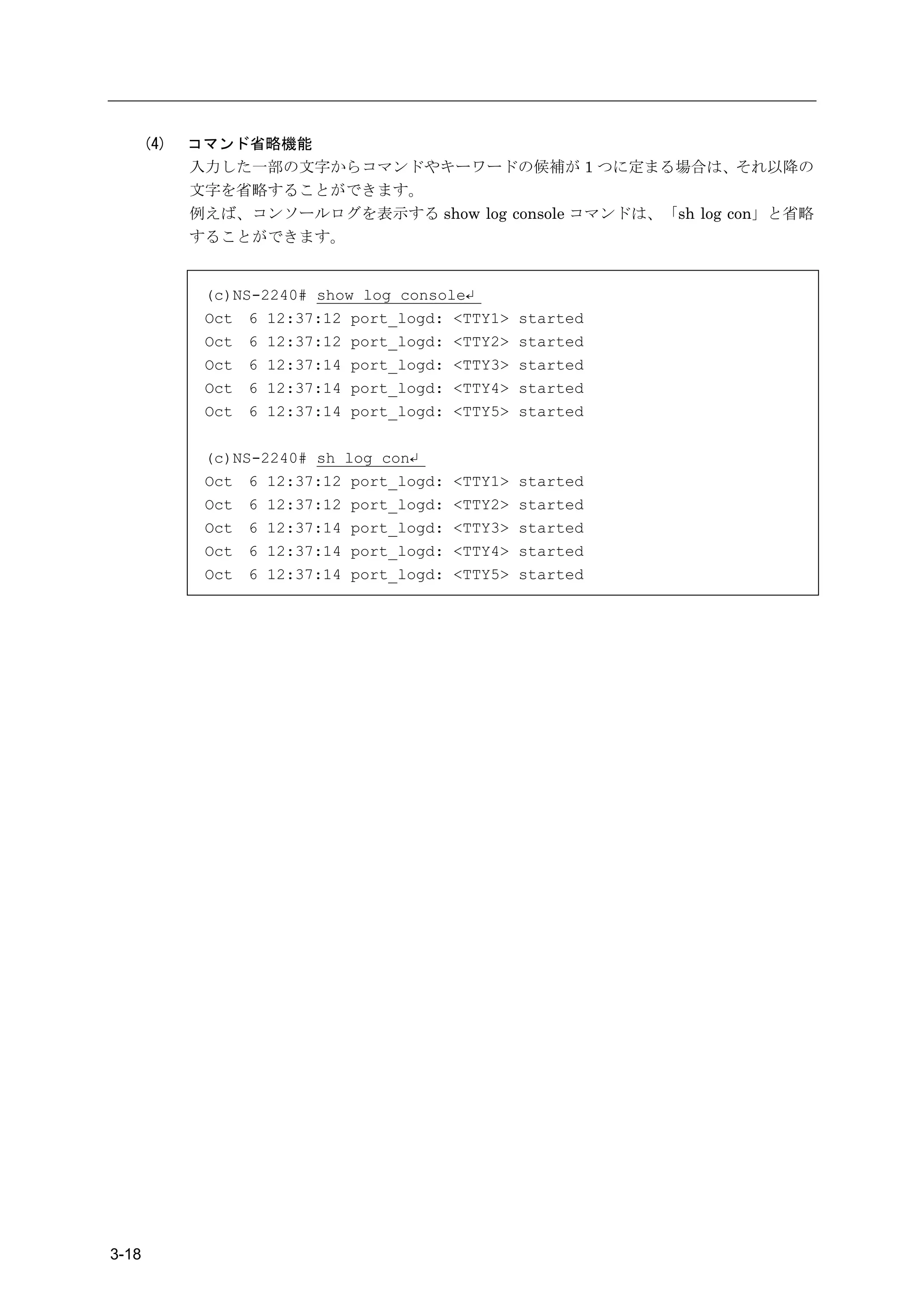 (4)   コマンド省略機能
             入力した一部の文字からコマンドやキーワードの候補が 1 つに定まる場合は、それ以降の
             文字を省略することができます。
             例えば、コンソールログを表示する show log console コマンドは、「sh log con」と省略
             することができます。


              (c)NS-2240# show log console↵
              Oct 6 12:37:12 port_logd: <TTY1>     started
              Oct 6 12:37:12 port_logd: <TTY2>     started
              Oct 6 12:37:14 port_logd: <TTY3>     started
              Oct 6 12:37:14 port_logd: <TTY4>     started
              Oct 6 12:37:14 port_logd: <TTY5>     started

              (c)NS-2240# sh log con↵
              Oct 6 12:37:12 port_logd:   <TTY1>   started
              Oct 6 12:37:12 port_logd:   <TTY2>   started
              Oct 6 12:37:14 port_logd:   <TTY3>   started
              Oct 6 12:37:14 port_logd:   <TTY4>   started
              Oct 6 12:37:14 port_logd:   <TTY5>   started




3-18
 