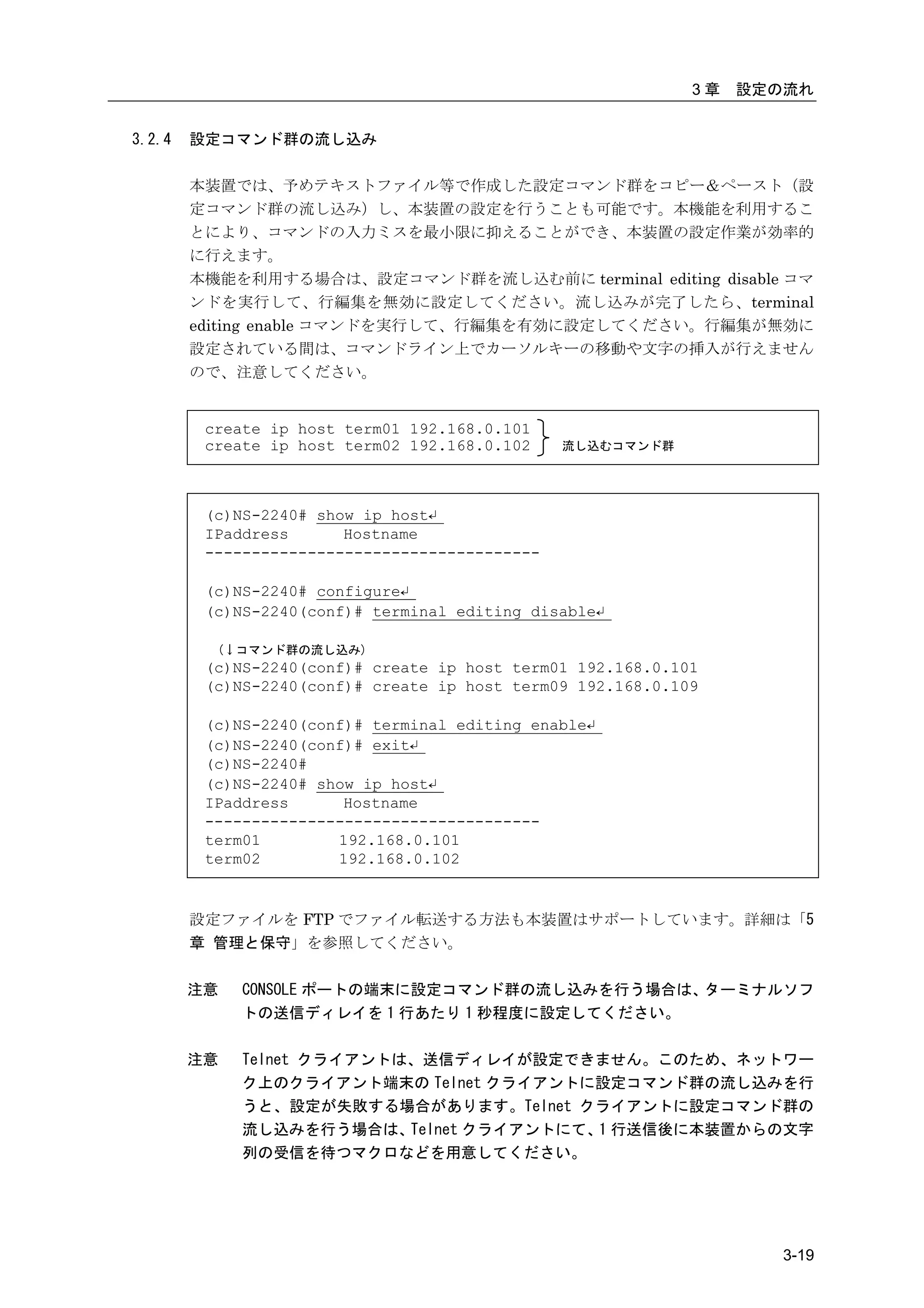 3章   設定の流れ


3.2.4   設定コマンド群の流し込み

        本装置では、予めテキストファイル等で作成した設定コマンド群をコピー＆ペースト（設
        定コマンド群の流し込み）し、本装置の設定を行うことも可能です。本機能を利用するこ
        とにより、コマンドの入力ミスを最小限に抑えることができ、本装置の設定作業が効率的
        に行えます。
        本機能を利用する場合は、設定コマンド群を流し込む前に terminal editing disable コマ
        ンドを実行して、行編集を無効に設定してください。流し込みが完了したら、terminal
        editing enable コマンドを実行して、行編集を有効に設定してください。行編集が無効に
        設定されている間は、コマンドライン上でカーソルキーの移動や文字の挿入が行えません
        ので、注意してください。


         create ip host term01 192.168.0.101
         create ip host term02 192.168.0.102    流し込むコマンド群




         (c)NS-2240# show ip host↵
         IPaddress      Hostname
         ------------------------------------

         (c)NS-2240# configure↵
         (c)NS-2240(conf)# terminal editing disable↵

          (↓コマンド群の流し込み)
         (c)NS-2240(conf)# create ip host term01 192.168.0.101
         (c)NS-2240(conf)# create ip host term09 192.168.0.109

         (c)NS-2240(conf)# terminal editing enable↵
         (c)NS-2240(conf)# exit↵
         (c)NS-2240#
         (c)NS-2240# show ip host↵
         IPaddress      Hostname
         ------------------------------------
         term01        192.168.0.101
         term02        192.168.0.102


        設定ファイルを FTP でファイル転送する方法も本装置はサポートしています。詳細は「5
        章 管理と保守」を参照してください。


        注意   CONSOLE ポートの端末に設定コマンド群の流し込みを行う場合は、ターミナルソフ
             トの送信ディレイを 1 行あたり 1 秒程度に設定してください。

        注意   Telnet クライアントは、送信ディレイが設定できません。このため、ネットワー
             ク上のクライアント端末の Telnet クライアントに設定コマンド群の流し込みを行
             うと、設定が失敗する場合があります。Telnet クライアントに設定コマンド群の
             流し込みを行う場合は、   Telnet クライアントにて、 行送信後に本装置からの文字
                                           1
             列の受信を待つマクロなどを用意してください。




                                                                     3-19
 