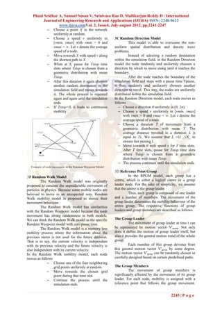 Phani Sridhar A, Samuel Susan V, Srinivasa Rao D, Mallikarjun Reddy D / International
        Journal of Engineering Research and Applications (IJERA) ISSN: 2248-9622
                 www.ijera.comVol. 2, Issue4, July-august 2012, pp.2241-2247
             –   Choose a point X in the network
                 uniformly at random.
             –   Choose a speed v uniformly in          5C Random Direction Model
                 [vmin, vmax] with vmin > 0 and                   This model is able to overcome the non-
                 vmax < ∞. Let v denote the average     uniform spatial distribution and density wave
                 speed of a node.                       problems.
             –   Move towards X with speed v along                Instead of selecting a random destination
                 the shortest path to X.                within the simulation field, in the Random Direction
             –   When at X, pause for Tstop time        model the node randomly and uniformly chooses a
                 slots where Tstop is chosen from a     direction by which to move along until it reaches the
                 geometric distribution with mean       boundary.
                 Tstop.                                           After the node reaches the boundary of the
             –   After this duration it again chooses   simulation field and stops with a pause time Tpause,
                 another random destination in the      it then randomly and uniformly chooses another
                 simulation field and moves towards     direction to travel. This way, the nodes are uniformly
                 it. The whole process is repeated      distributed within the simulation field.
                 again and again until the simulation   In the Random Direction model, each node moves as
                 ends.                                  follows
             –   If Tstop=0, it leads to continuous        – Choose a direction θ uniformly in [0, 2π).
                 mobility .                                – Choose a speed v uniformly in [vmin, vmax]
                                                              with vmin > 0 and vmax < ∞. Let v denote the
                                                              average speed of a node.
                                                           – Choose a duration T of movement from a
                                                              geometric distribution with mean T. The
                                                              average distance traveled in a duration L is
                                                              equal to Tv. We assume that L =O _√N_ to
                                                              ensure fast mixing 1.
                                                           – Move towards θ with speed v for T time slots.
                                                              After T time slots, pause for Tstop time slots
                                                              where Tstop is chosen from a geometric
                                                              distribution with mean Tstop.
                                                           – The process continues until the simulation ends.

                                                        5D Reference Point Group
5B Random Walk Model                                              In the RPGM model, each group has a
          The Random Walk model was originally          centre, which is either a logical centre or a group
proposed to emulate the unpredictable movement of       leader node. For the sake of simplicity, we assume
particles in physics. Because some mobile nodes are     that the centre is the group leader.
believed to move in an unexpected way, Random                     Thus, each group is composed of one leader
Walk mobility model is proposed to mimic their          and a number of members. The movement of the
movement behaviour.                                     group leader determines the mobility behaviour of the
          The Random Walk model has similarities        entire group. The respective functions of group
with the Random Waypoint model because the node         leaders and group members are described as follows.
movement has strong randomness in both models.
We can think the Random Walk model as the specific      The Group Leader
Random Waypoint model with zero pause time.                       The movement of group leader at time t can
          The Random Walk model is a memory less        be represented by motion vector Vtgroup. Not only
mobility process where the information about the        does it define the motion of group leader itself, but
previous status is not used for the future decision.    also it provides the general motion trend of the whole
That is to say, the current velocity is independent     group.
with its previous velocity and the future velocity is             Each member of this group deviates from
also independent with its current velocity.             this general motion vector Vt group by some degree.
In the Random Walk mobility model, each node            The motion vector Vtgroup can be randomly chosen or
moves as follows                                        carefully designed based on certain predefined paths.
              – Choose one of the four neighboring
                  grid points uniformly at random.      The Group Members
              – Move towards the chosen grid                     The movement of group members is
                  point during that time slot.          significantly affected by the movement of its group
              – Continue the process until the          leader. For each node, mobility is assigned with a
                  simulation ends.                      reference point that follows the group movement.


                                                                                             2245 | P a g e
 