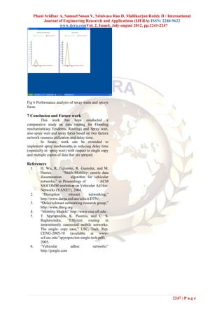 Phani Sridhar A, Samuel Susan V, Srinivasa Rao D, Mallikarjun Reddy D / International
         Journal of Engineering Research and Applications (IJERA) ISSN: 2248-9622
                  www.ijera.comVol. 2, Issue4, July-august 2012, pp.2241-2247




Fig 6 Performance analysis of spray waits and sprays
focus

7 Conclusion and Future work
         This work has been conducted a
comparative study on data routing for Flooding
mechanism(say Epidemic Routing) and Spray wait,
also spray wait and spray focus based on two factors
network resource utilization and delay time.
         In future, work can be extended to
implement spray mechanisms in reducing delay time
(especially in spray wait) with respect to single copy
and multiple copies of data that are sprayed.

References
  1.    H. Wu, R. Fujimoto, R. Guensler, and M.
        Hunter,        “Mddv:Mobility- centric data
        dissemination        algorithm for vehicular
        networks,” in Proceedings of            ACM
        SIGCOMM workshop on Vehicular Ad Hoc
        Networks (VANET), 2004.
  2.     “Disruption       tolerant     networking,”
        http://www.darpa.mil/ato/solicit/DTN/.
  3.    “Delay tolerant networking research group,”
        http://www.dtnrg.org.
  4.    “Mobility Models” http://www.cise.ufl.edu/.
  5.    T. Spyropoulos, K. Psounis, and C. S.
        Raghavendra,      “Efficient    routing    in
        intermittently connected mobile networks:
        The single- copy case,” USC, Tech. Rep.
        CENG-2005-10 (available at www-
        scf.usc.edu/˜spyropou/ton-single-tech.pdf),
        2005.
  6.    “Vehicular           adhoc         networks”
        http://google.com




                                                                               2247 | P a g e
 