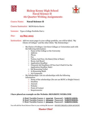 Bishop Kenny High School
Naval Science II
4th Quarter Writing Assignments
Course Name: Naval Science II
Course Instructor: MCPO Kevin Harris
Lessons: Type a College Portfolio Part 2
Due: 23 May 2013
Instruction: Add two more pages to your college portfolio, one will be titled, “My
Choice of Colleges” and the other titled, “My Scholarships.”
- My Choice of Colleges: List three Colleges or Universities each with
the following information:
O Name of the College or the University
O Address
O Phone
O Fax
O Tuition And Fees: (In State)/(Out of State)
O Room And Board
O Application Deadline
O Financial Aid Deadlines (If You Can’t Find It Use the
Application Deadline Date)
O Sat Reasoning Verbal
O At Reasoning Math
o Act Composite
- My Scholarships: List six scholarships with the following
information:
o Name of the scholarships (Do not use ROTC or Bright Future)
o Deadline
o Amount
o Website
o Point of Contact
o Requirements:
I have placed an example on the Website: BKNJROTC.WEBS.COM
A-Mod: Turnitin Course: # 5332706 Password – NJROTCAMOD.
B-Mod: Turnitin Course: # 5604220 Password – NJROTCBMOD.
C-Mod: Turnitin Course: # 5604239 Password – NJROTCCMOD.
You will add the Naval Science Class to your existing BK Account – DO NOT CREATE A NEW ACCOUNT
Master Chief
 