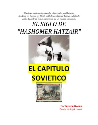 El primer movimiento juvenil y pionero del pueblo judío,
fundado en Europa en 1913, trató de amalgamar la idea del fin del
exilio diaspórico con el nacimiento de un mundo socialista.
EL SIGLO DE
"HASHOMER HATZAIR"
EL CAPITULO
SOVIETICO
Por Moshé Rozén
Desde Nir Itzjak, Israel
 