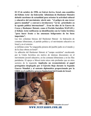 www.nuevasion.com.ar
2
El 15 de octubre de 1950, en Guivat Javiva, Israel, una asamblea
del Kibutz Artzí (la federación kibutziana de Hashomer Hatzair)
debatió cuestiones de actualidad para orientar la actividad cultural
y educativa del movimiento: alertó ante "el peligro de una tercer
guerra mundial" y convocó a involucrarse "en las prioridades en
la agenda política internacional" . Eran los días de la Guerra de
Corea y Hashomer Hatzair, como el Partido Socialista MAPAM y
el Kibutz Artzí ratificaron su identificación con la Unión Soviética
"para hacer frente a las amenazas beligerantes de los focos
imperiales".
Las tres columnas básicas del Hashomer Hatzair –la federación de
comunas kibutzianas, el partido político y el movimiento educativo en
Israel y en el exterior-
se definían como "la vanguardia pionera del pueblo judío en el mundo y
de la clase obrera en Israel".
La adhesión del Hashomer Hatzair al "campo socialista" encabezado
por la Unión Soviética era motivo de intensas discusiones en el
movimiento juvenil educativo, en las comunas kibutzianas y en las filas
partidarias. El apoyo a Moscú tenía raíces más profundas que en otros
sectores de la izquierda: implicaba un reconocimiento al papel
protagónico desplegado por el Ejército Rojo durante la Segunda
Guerra Mundial y al sustento diplomático proporcionado por la
URSS en el conflictivo proceso fundacional del Estado de Israel.
"el hombre de acero"
 