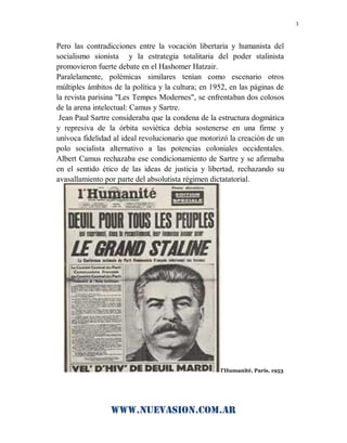 www.nuevasion.com.ar
3
Pero las contradicciones entre la vocación libertaria y humanista del
socialismo sionista y la estrategia totalitaria del poder stalinista
promovieron fuerte debate en el Hashomer Hatzair.
Paralelamente, polémicas similares tenían como escenario otros
múltiples ámbitos de la política y la cultura; en 1952, en las páginas de
la revista parisina "Les Tempes Modernes", se enfrentaban dos colosos
de la arena intelectual: Camus y Sartre.
Jean Paul Sartre consideraba que la condena de la estructura dogmática
y represiva de la órbita soviética debía sostenerse en una firme y
unívoca fidelidad al ideal revolucionario que motorizó la creación de un
polo socialista alternativo a las potencias coloniales occidentales.
Albert Camus rechazaba ese condicionamiento de Sartre y se afirmaba
en el sentido ético de las ideas de justicia y libertad, rechazando su
avasallamiento por parte del absolutista régimen dictatatorial.
l'Humanité, París, 1953
 