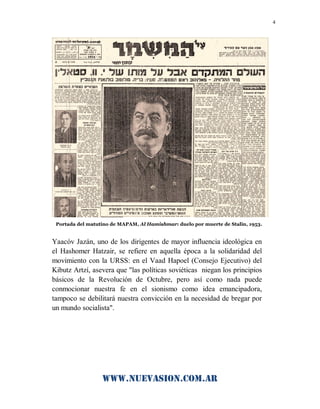 www.nuevasion.com.ar
4
Portada del matutino de MAPAM, Al Hamishmar: duelo por muerte de Stalin, 1953.
Yaacóv Jazán, uno de los dirigentes de mayor influencia ideológica en
el Hashomer Hatzair, se refiere en aquella época a la solidaridad del
movimiento con la URSS: en el Vaad Hapoel (Consejo Ejecutivo) del
Kibutz Artzí, asevera que "las políticas soviéticas niegan los principios
básicos de la Revolución de Octubre, pero así como nada puede
conmocionar nuestra fe en el sionismo como idea emancipadora,
tampoco se debilitará nuestra convicción en la necesidad de bregar por
un mundo socialista".
 