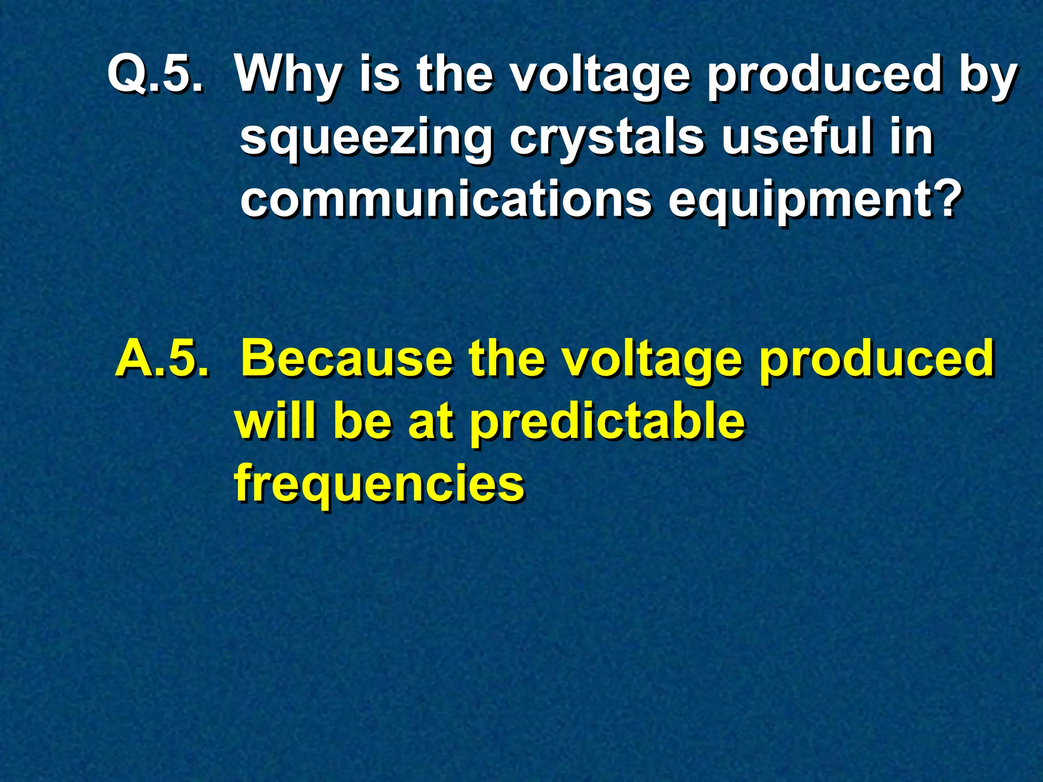 Q.5. Why is the voltage produced by
     squeezing crystals useful in
     communications equipment?


A.5. Because the voltage produced
     will be at predictable
     frequencies
 