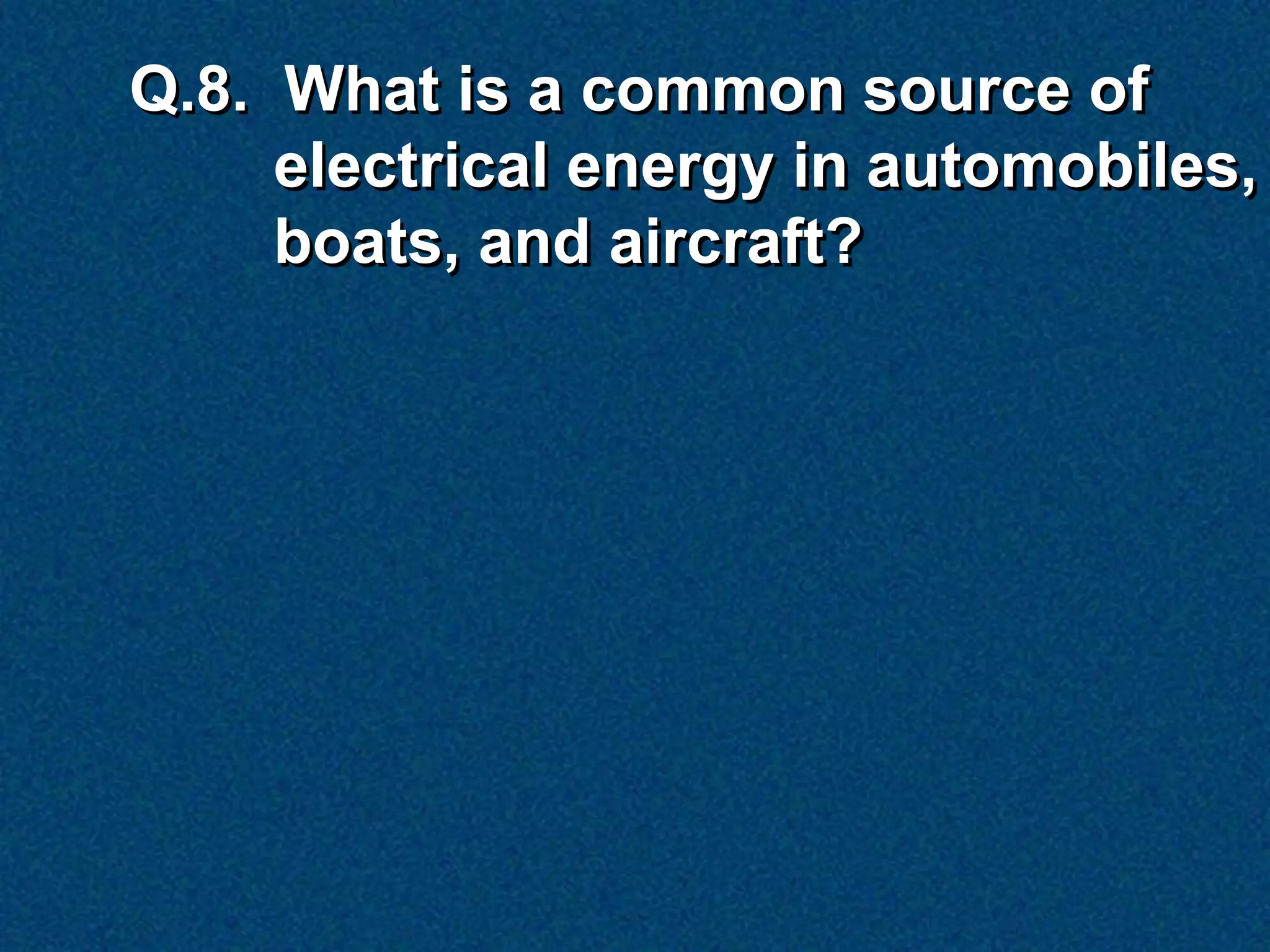 Q.8. What is a common source of
     electrical energy in automobiles,
     boats, and aircraft?
 