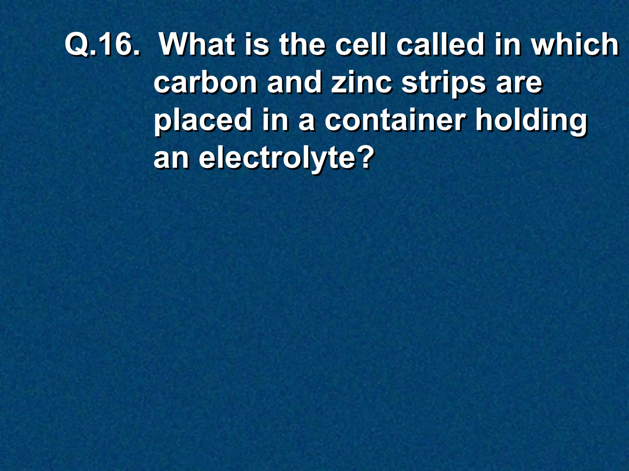 Q.16. What is the cell called in which
      carbon and zinc strips are
      placed in a container holding
      an electrolyte?
 