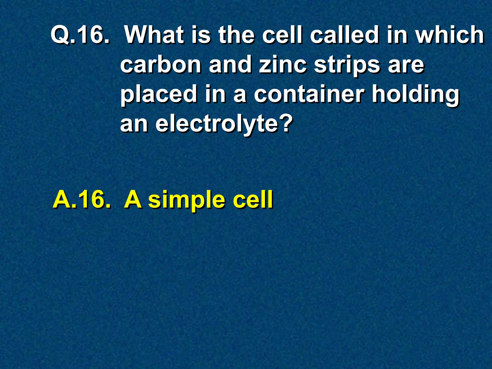 Q.16. What is the cell called in which
      carbon and zinc strips are
      placed in a container holding
      an electrolyte?


A.16. A simple cell
 