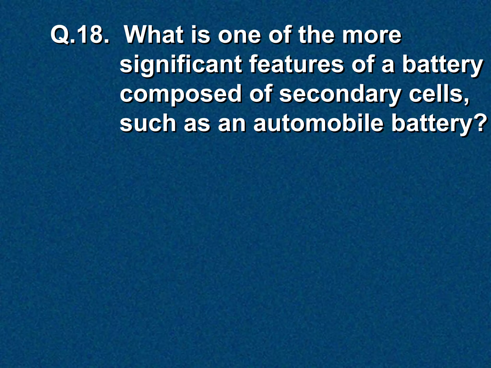 Q.18. What is one of the more
      significant features of a battery
      composed of secondary cells,
      such as an automobile battery?
 