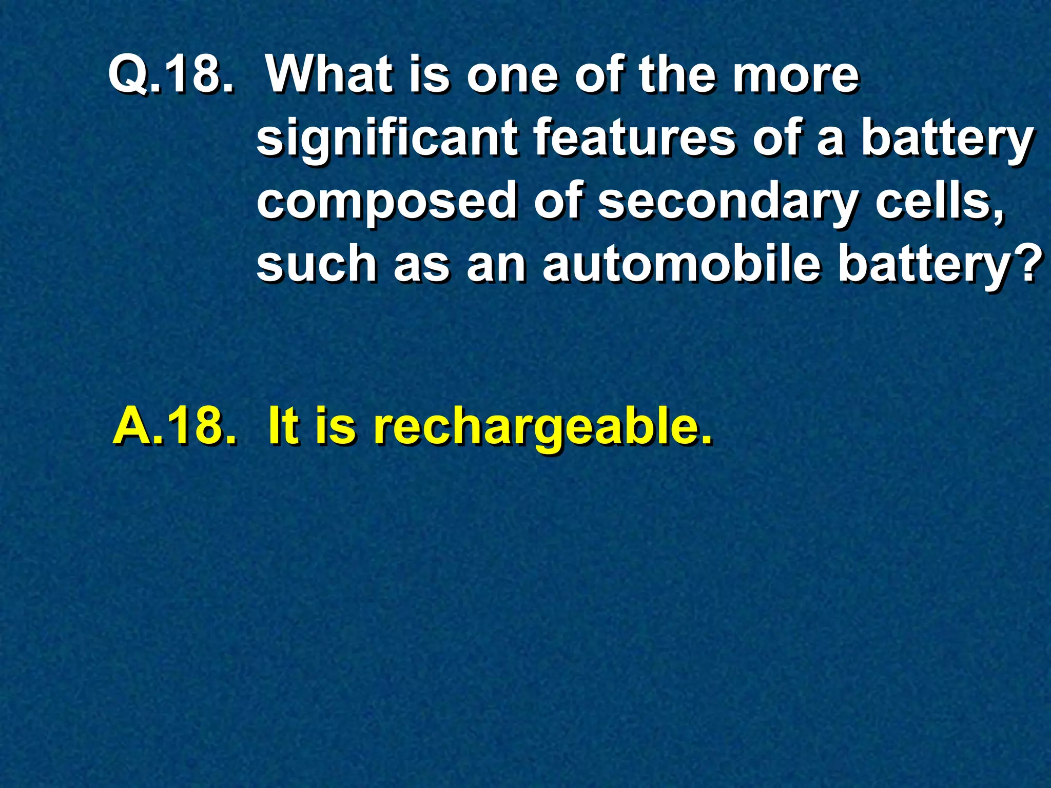 Q.18. What is one of the more
      significant features of a battery
      composed of secondary cells,
      such as an automobile battery?


A.18. It is rechargeable.
 