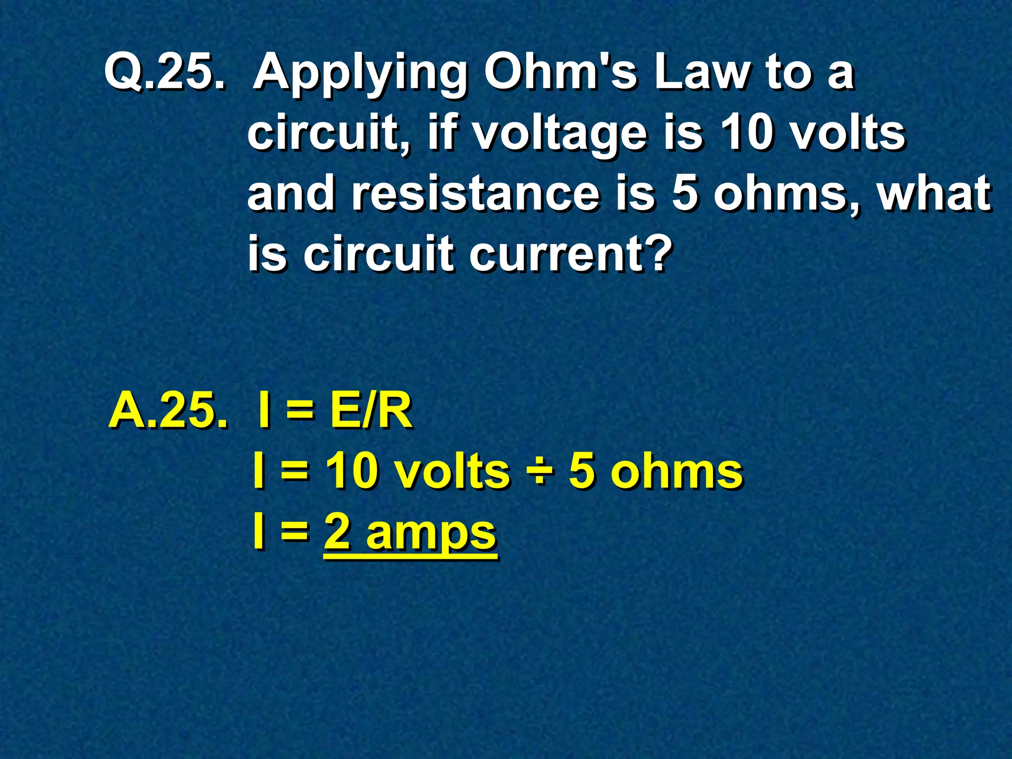 Q.25. Applying Ohm's Law to a
      circuit, if voltage is 10 volts
      and resistance is 5 ohms, what
      is circuit current?


A.25. I = E/R
      I = 10 volts ÷ 5 ohms
      I = 2 amps
 