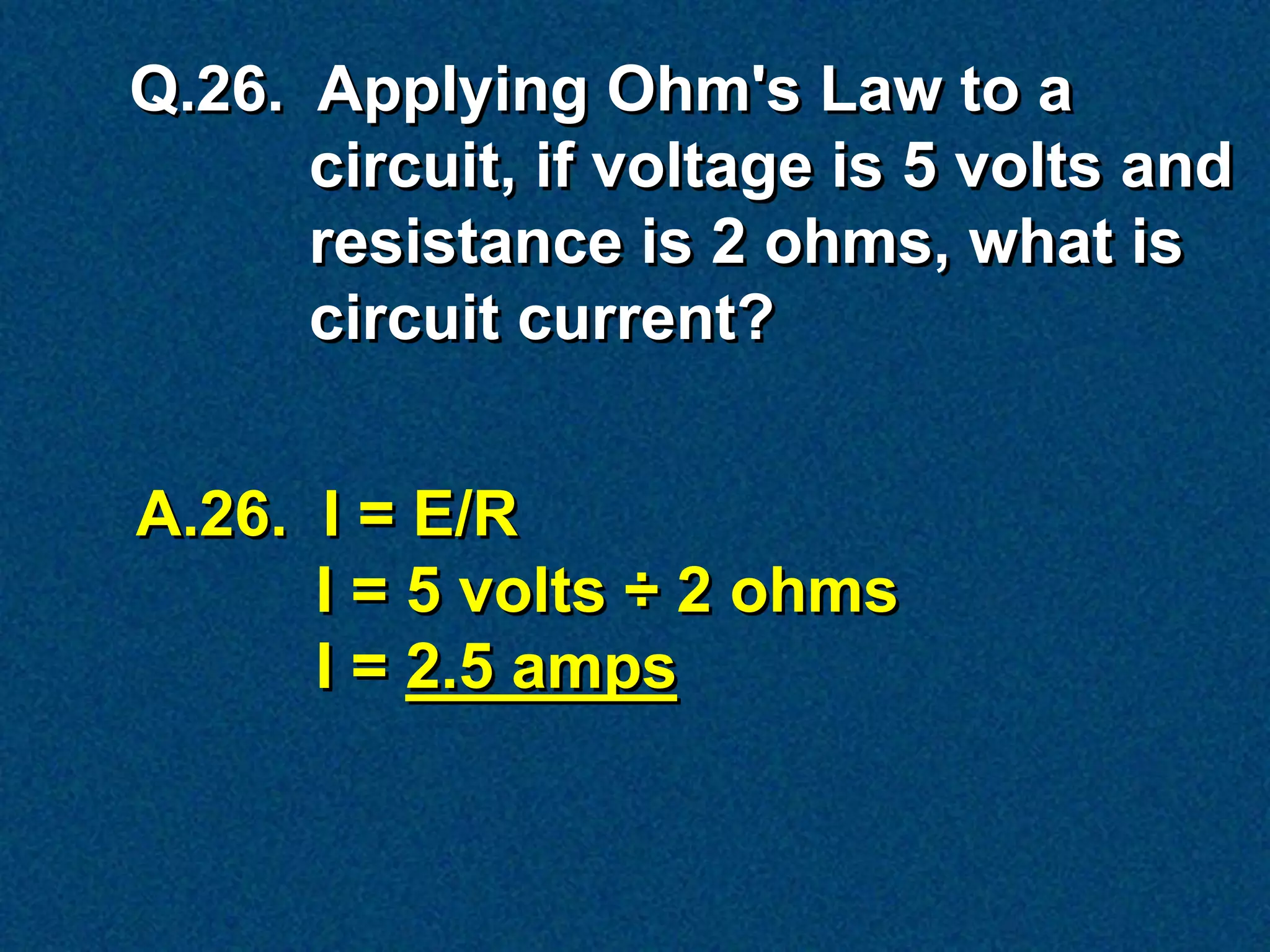 Q.26. Applying Ohm's Law to a
      circuit, if voltage is 5 volts and
      resistance is 2 ohms, what is
      circuit current?


A.26. I = E/R
      I = 5 volts ÷ 2 ohms
      I = 2.5 amps
 