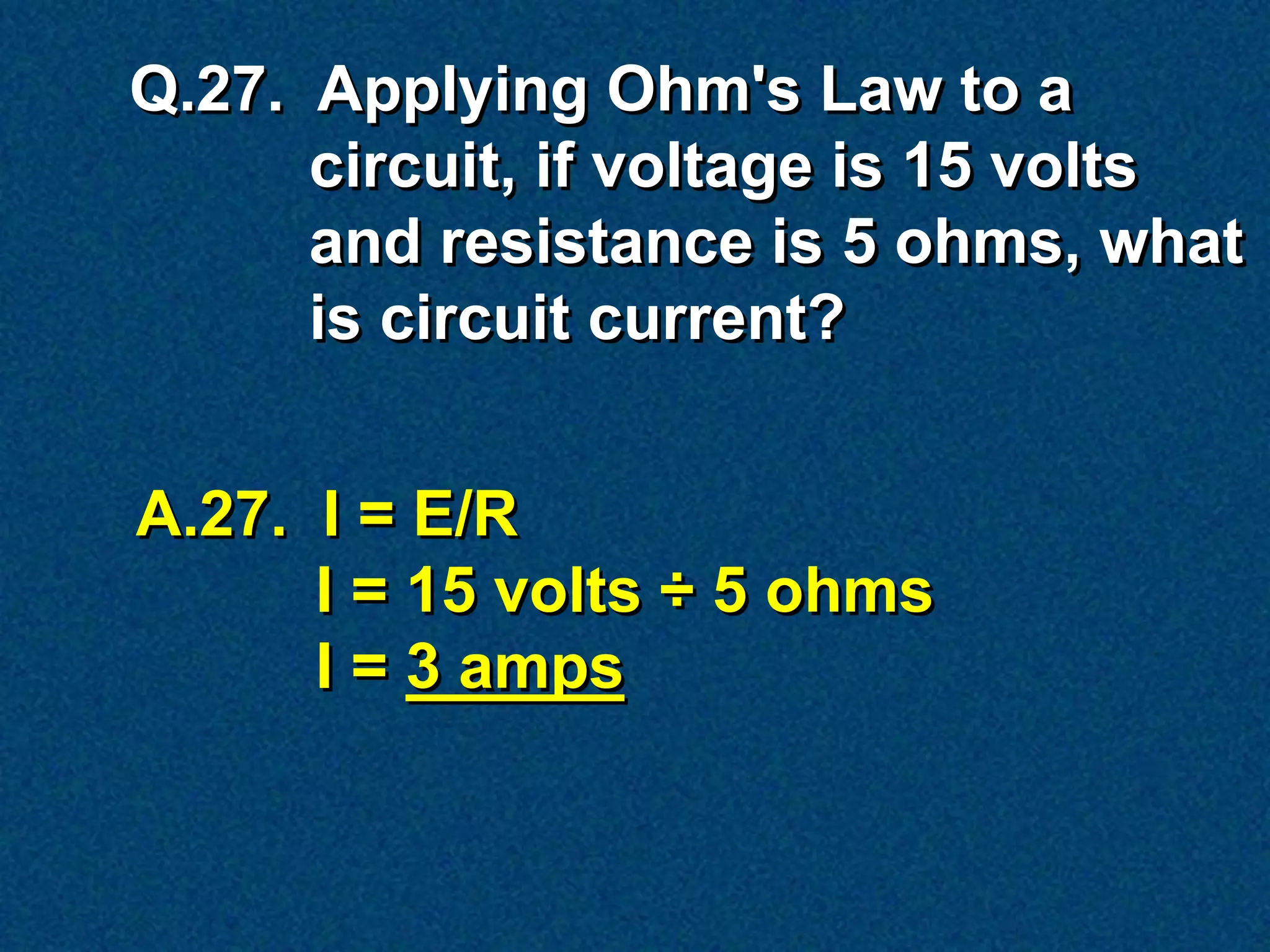 Q.27. Applying Ohm's Law to a
      circuit, if voltage is 15 volts
      and resistance is 5 ohms, what
      is circuit current?


A.27. I = E/R
      I = 15 volts ÷ 5 ohms
      I = 3 amps
 