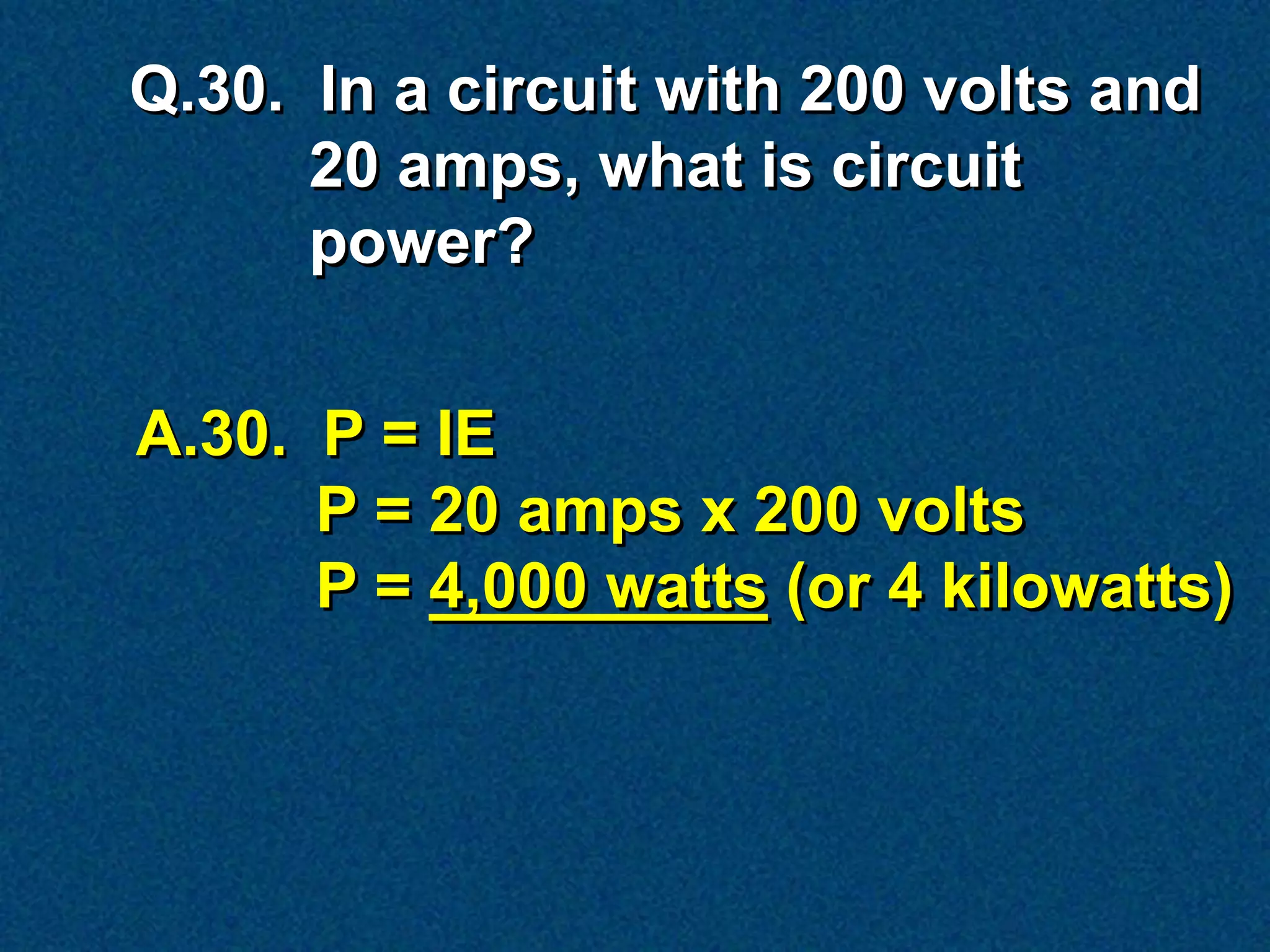 Q.30. In a circuit with 200 volts and
      20 amps, what is circuit
      power?


A.30. P = IE
      P = 20 amps x 200 volts
      P = 4,000 watts (or 4 kilowatts)
 