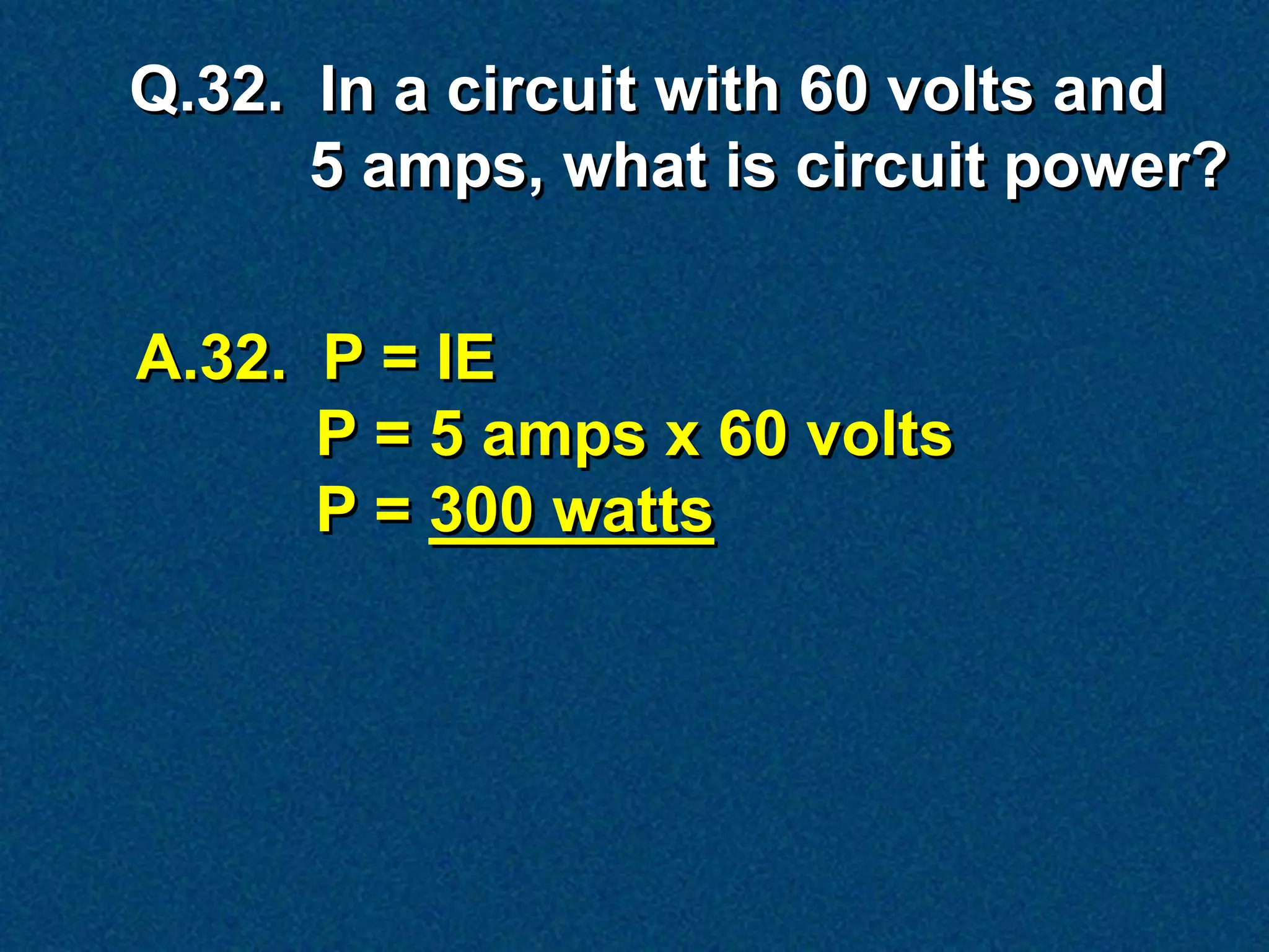 Q.32. In a circuit with 60 volts and
      5 amps, what is circuit power?


A.32. P = IE
      P = 5 amps x 60 volts
      P = 300 watts
 