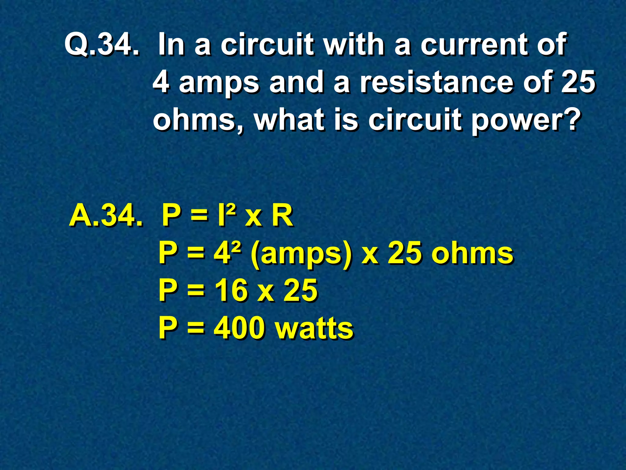 Q.34. In a circuit with a current of
      4 amps and a resistance of 25
      ohms, what is circuit power?


A.34. P = I² x R
      P = 4² (amps) x 25 ohms
      P = 16 x 25
      P = 400 watts
 