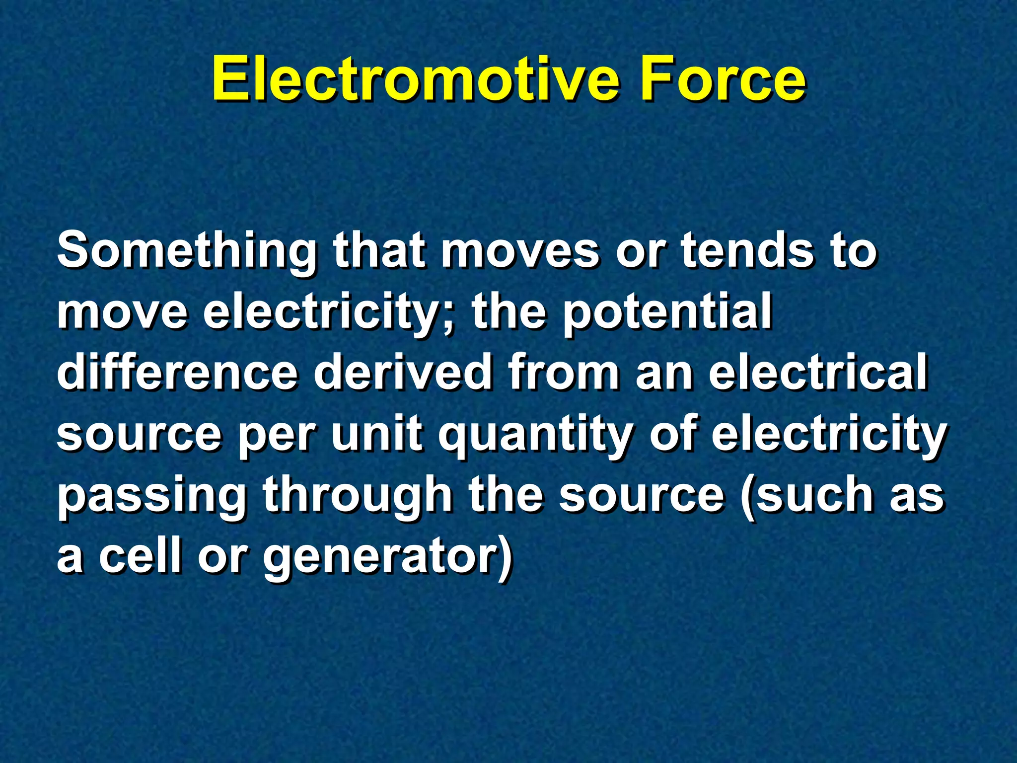 Electromotive Force

Something that moves or tends to
move electricity; the potential
difference derived from an electrical
source per unit quantity of electricity
passing through the source (such as
a cell or generator)
 