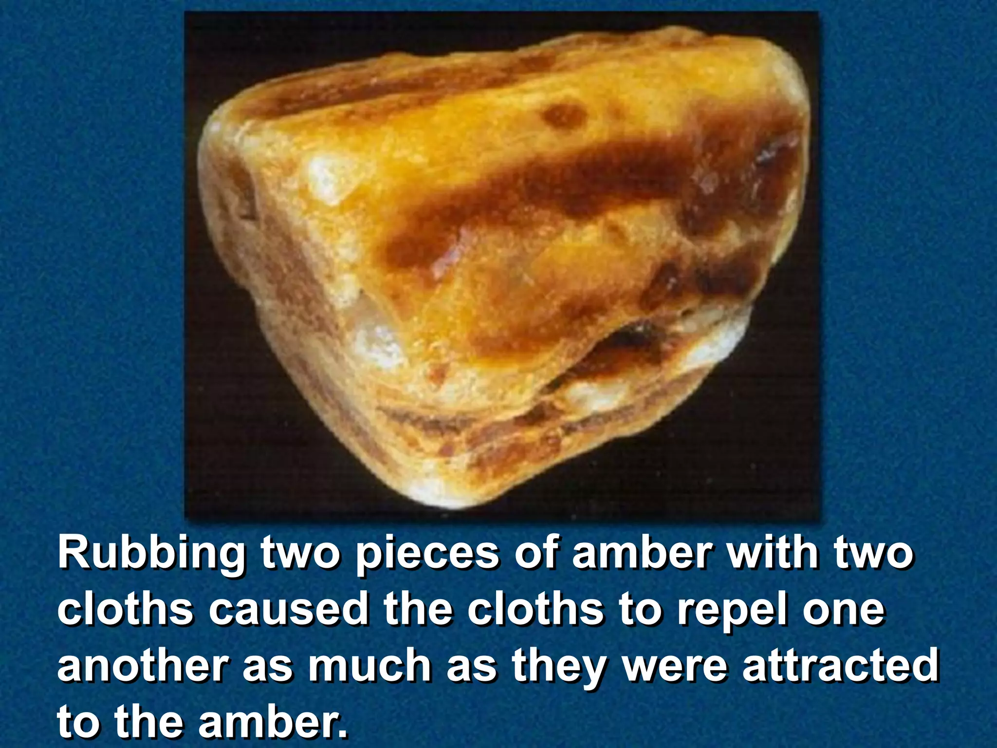 Rubbing two pieces of amber with two
cloths caused the cloths to repel one
another as much as they were attracted
to the amber.
 