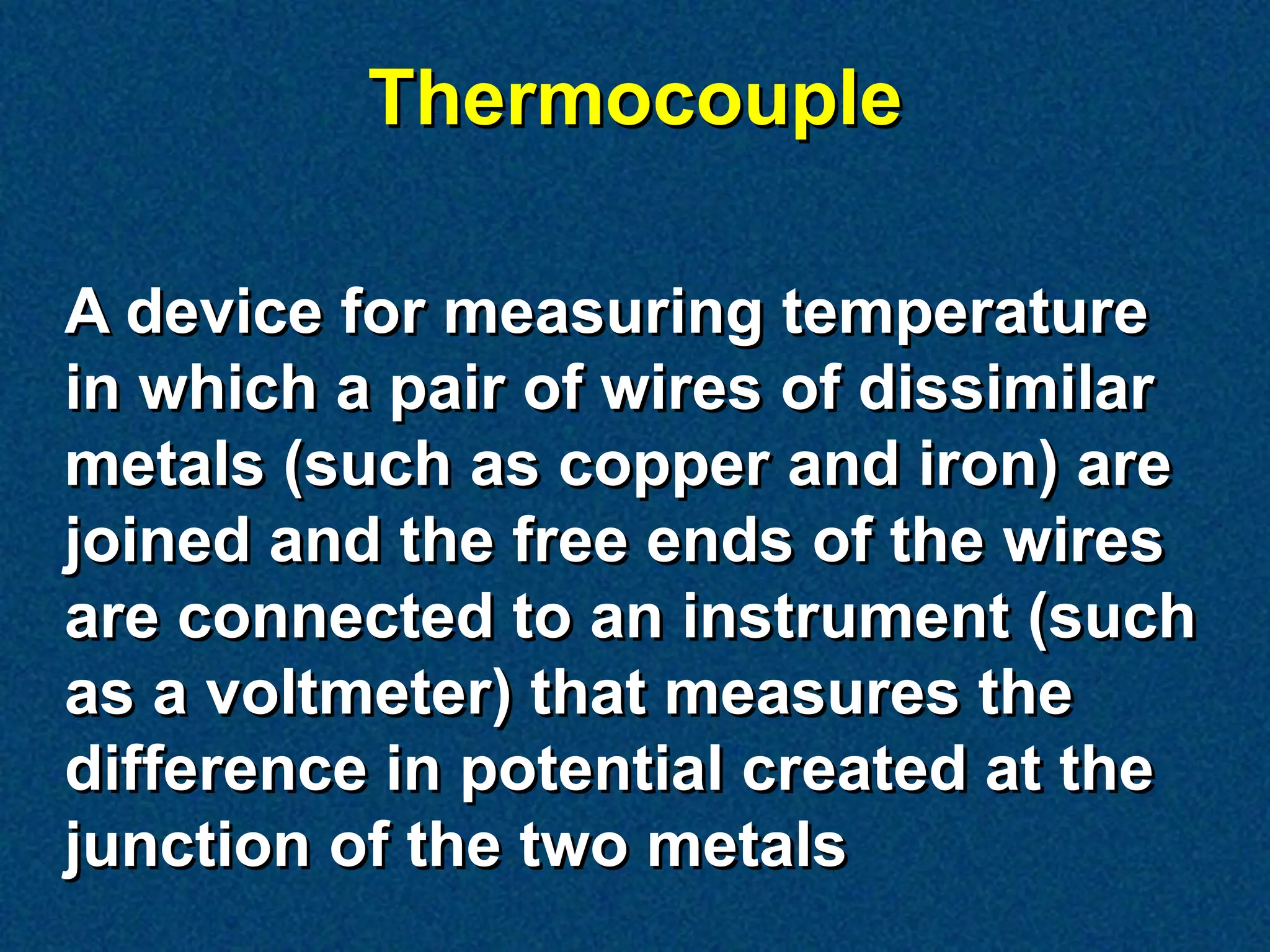 Thermocouple

A device for measuring temperature
in which a pair of wires of dissimilar
metals (such as copper and iron) are
joined and the free ends of the wires
are connected to an instrument (such
as a voltmeter) that measures the
difference in potential created at the
junction of the two metals
 