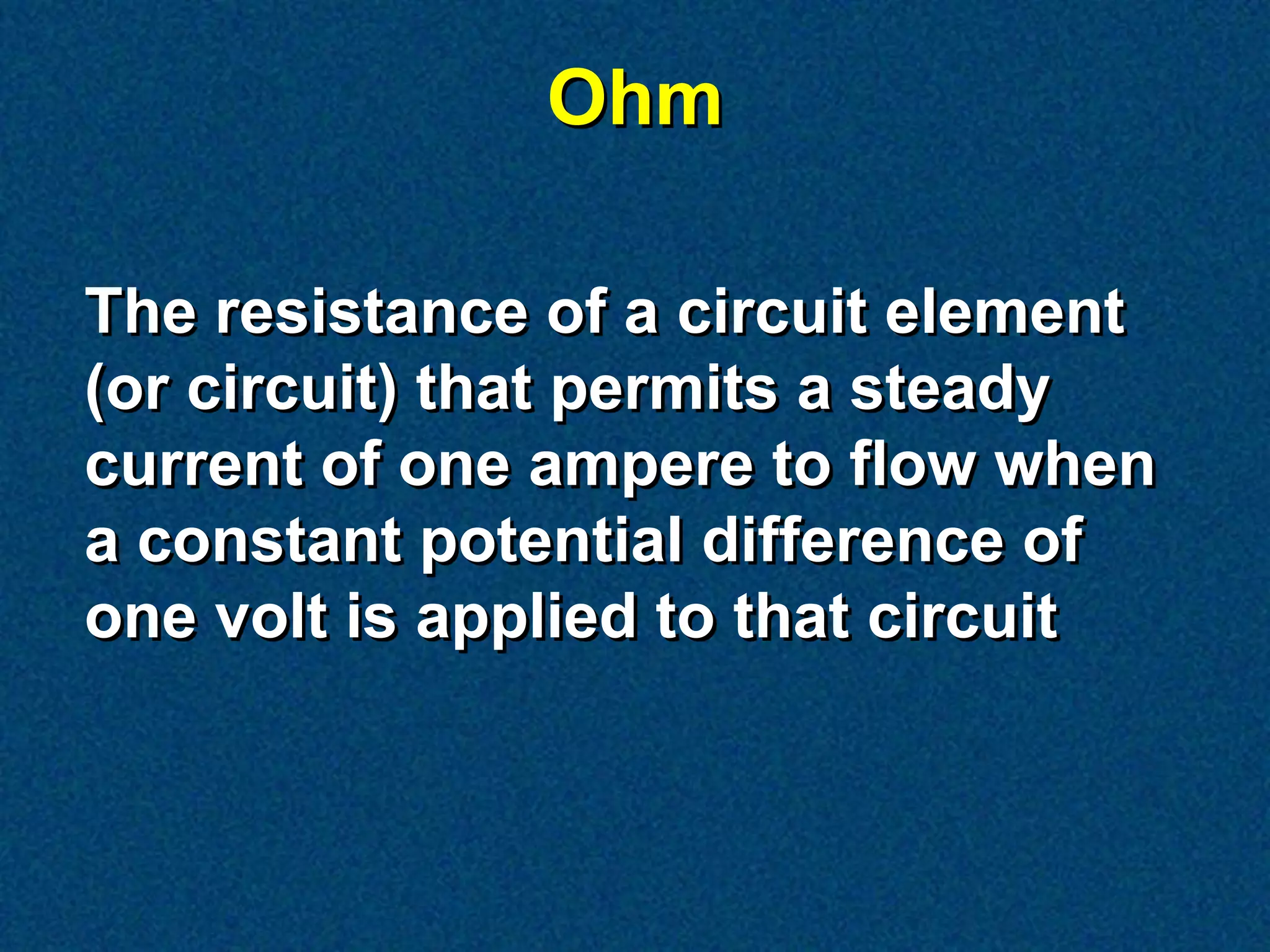 Ohm

The resistance of a circuit element
(or circuit) that permits a steady
current of one ampere to flow when
a constant potential difference of
one volt is applied to that circuit
 