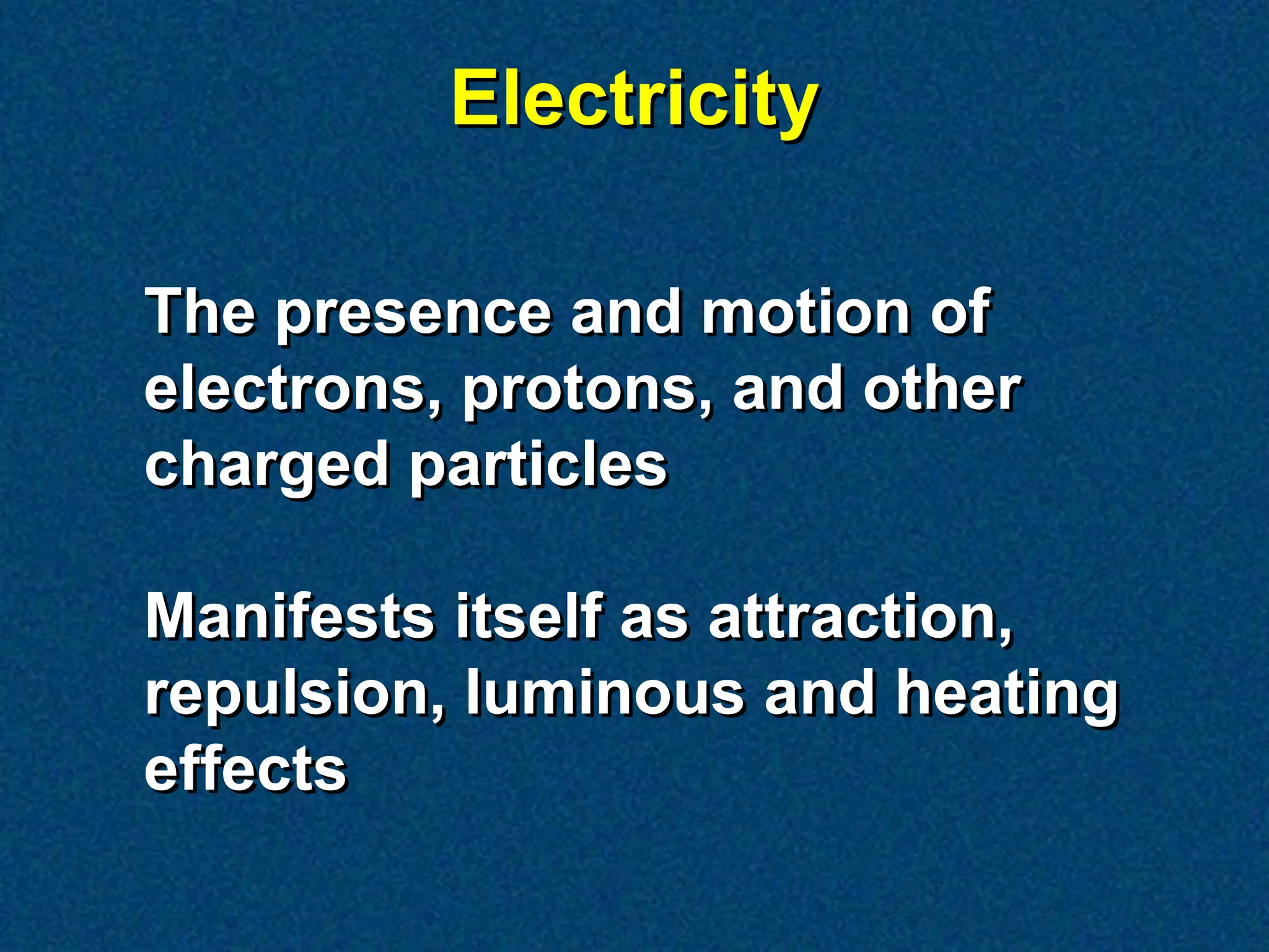 Electricity

The presence and motion of
electrons, protons, and other
charged particles

Manifests itself as attraction,
repulsion, luminous and heating
effects
 