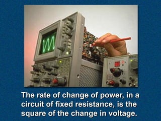The rate of change of power, in a
circuit of fixed resistance, is the
square of the change in voltage.
 