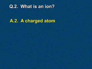 Q.2. What is an ion?


A.2. A charged atom
 
