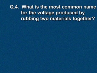Q.4. What is the most common name
     for the voltage produced by
     rubbing two materials together?
 