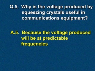 Q.5. Why is the voltage produced by
     squeezing crystals useful in
     communications equipment?


A.5. Because the voltage produced
     will be at predictable
     frequencies
 