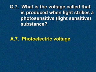 Q.7. What is the voltage called that
     is produced when light strikes a
     photosensitive (light sensitive)
     substance?


A.7. Photoelectric voltage
 