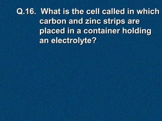Q.16. What is the cell called in which
      carbon and zinc strips are
      placed in a container holding
      an electrolyte?
 