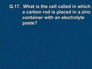 Q.17. What is the cell called in which
      a carbon rod is placed in a zinc
      container with an electrolyte
      paste?
 