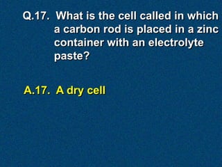 Q.17. What is the cell called in which
      a carbon rod is placed in a zinc
      container with an electrolyte
      paste?


A.17. A dry cell
 
