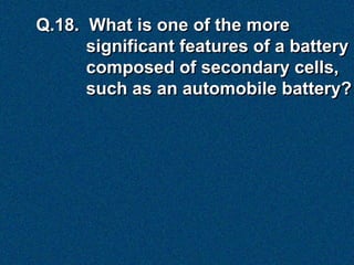 Q.18. What is one of the more
      significant features of a battery
      composed of secondary cells,
      such as an automobile battery?
 