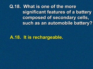 Q.18. What is one of the more
      significant features of a battery
      composed of secondary cells,
      such as an automobile battery?


A.18. It is rechargeable.
 